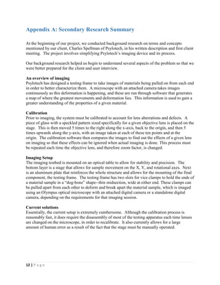 12 | P a g e
Appendix A: Secondary Research Summary
At the beginning of our project, we conducted background research on terms and concepts
mentioned by our client, Charles Spellman of Psylotech, in his written description and first client
meeting. The project involves simplifying Psylotech’s imaging device and its process.
Our background research helped us begin to understand several aspects of the problem so that we
were better prepared for the client and user interview.
An overview of imaging
Psylotech has designed a testing frame to take images of materials being pulled on from each end
in order to better characterize them. A microscope with an attached camera takes images
continuously as this deformation is happening, and these are run through software that generates
a map of where the greatest movements and deformation lies. This information is used to gain a
greater understanding of the properties of a given material.
Calibration
Prior to imaging, the system must be calibrated to account for lens aberrations and defects. A
piece of glass with a speckled pattern sized specifically for a given objective lens is placed on the
stage. This is then moved 5 times to the right along the x-axis, back to the origin, and then 5
times upwards along the y-axis, with an image taken at each of these ten points and at the
origin. The calibration software then compares the images to find out the effects of a given lens
on imaging so that these effects can be ignored when actual imaging is done. This process must
be repeated each time the objective lens, and therefore zoom factor, is changed.
Imaging Setup
The imaging testbed is mounted on an optical table to allow for stability and precision. The
bottom layer is a stage that allows for sample movement on the X, Y, and rotational axes. Next
is an aluminum plate that reinforces the whole structure and allows for the mounting of the final
component, the testing frame. The testing frame has two slots for vice clamps to hold the ends of
a material sample in a “dog-bone” shape--thin midsection, wide at either end. These clamps can
be pulled apart from each other to deform and break apart the material sample, which is imaged
using an Olympus optical microscope with an attached digital camera or a standalone digital
camera, depending on the requirements for that imaging session.
Current solutions
Essentially, the current setup is extremely cumbersome. Although the calibration process is
reasonably fast, it does require the disassembly of most of the testing apparatus each time lenses
are changed on the microscope, in order to recalibrate. It also currently allows for a large
amount of human error as a result of the fact that the stage must be manually operated.
 