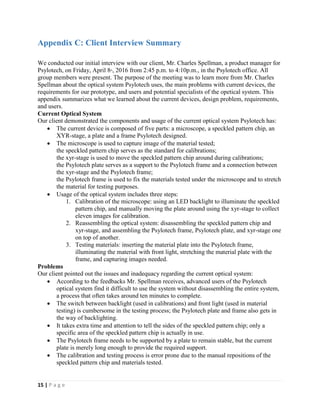 15 | P a g e
Appendix C: Client Interview Summary
We conducted our initial interview with our client, Mr. Charles Spellman, a product manager for
Psylotech, on Friday, April 8th
, 2016 from 2:45 p.m. to 4:10p.m., in the Psylotech office. All
group members were present. The purpose of the meeting was to learn more from Mr. Charles
Spellman about the optical system Psylotech uses, the main problems with current devices, the
requirements for our prototype, and users and potential specialists of the opetical system. This
appendix summarizes what we learned about the current devices, design problem, requirements,
and users.
Current Optical System
Our client demonstrated the components and usage of the current optical system Psylotech has:
 The current device is composed of five parts: a microscope, a speckled pattern chip, an
XYR-stage, a plate and a frame Psylotech designed.
 The microscope is used to capture image of the material tested;
the speckled pattern chip serves as the standard for calibrations;
the xyr-stage is used to move the speckled pattern chip around during calibrations;
the Psylotech plate serves as a support to the Psylotech frame and a connection between
the xyr-stage and the Psylotech frame;
the Psylotech frame is used to fix the materials tested under the microscope and to stretch
the material for testing purposes.
 Usage of the optical system includes three steps:
1. Calibration of the microscope: using an LED backlight to illuminate the speckled
pattern chip, and manually moving the plate around using the xyr-stage to collect
eleven images for calibration.
2. Reassembling the optical system: disassembling the speckled pattern chip and
xyr-stage, and assembling the Psylotech frame, Psylotech plate, and xyr-stage one
on top of another.
3. Testing materials: inserting the material plate into the Psylotech frame,
illuminating the material with front light, stretching the material plate with the
frame, and capturing images needed.
Problems
Our client pointed out the issues and inadequacy regarding the current optical system:
 According to the feedbacks Mr. Spellman receives, advanced users of the Psylotech
optical system find it difficult to use the system without disassembling the entire system,
a process that often takes around ten minutes to complete.
 The switch between backlight (used in calibrations) and front light (used in material
testing) is cumbersome in the testing process; the Psylotech plate and frame also gets in
the way of backlighting.
 It takes extra time and attention to tell the sides of the speckled pattern chip; only a
specific area of the speckled pattern chip is actually in use.
 The Psylotech frame needs to be supported by a plate to remain stable, but the current
plate is merely long enough to provide the required support.
 The calibration and testing process is error prone due to the manual repositions of the
speckled pattern chip and materials tested.
 