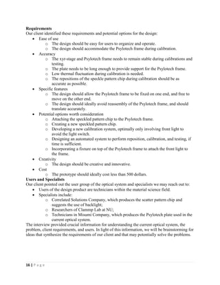 16 | P a g e
Requirements
Our client identified these requirements and potential options for the design:
 Ease of use
o The design should be easy for users to organize and operate.
o The design should accommodate the Psylotech frame during calibration.
 Accuracy
o The xyr-stage and Psylotech frame needs to remain stable during calibrations and
testing.
o The plate needs to be long enough to provide support for the Psylotech frame.
o Low thermal fluctuation during calibration is needed.
o The repositions of the speckle pattern chip during calibration should be as
accurate as possible.
 Specific features
o The design should allow the Psylotech frame to be fixed on one end, and free to
move on the other end.
o The design should ideally avoid reassembly of the Psylotech frame, and should
translate accurately.
 Potential options worth consideration
o Attaching the speckled pattern chip to the Psylotech frame.
o Creating a new speckled pattern chip.
o Developing a new calibration system, optimally only involving front light to
avoid the light switch.
o Designing an automated system to perform reposition, calibration, and testing, if
time is sufficient.
o Incorporating a fixture on top of the Psylotech frame to attach the front light to
the frame.
 Creativity
o The design should be creative and innovative.
 Cost
o The prototype should ideally cost less than 500 dollars.
Users and Specialists
Our client pointed out the user group of the optical system and specialists we may reach out to:
 Users of the design product are technicians within the material science field.
 Specialists include:
o Correlated Solutions Company, which produces the scatter pattern chip and
suggests the use of backlight;
o Researchers of Clammp Lab at NU;
o Technicians in Misumi Company, which produces the Psylotech plate used in the
current optical system.
The interview provided crucial information for understanding the current optical system, the
problem, client requirements, and users. In light of this information, we will be brainstorming for
ideas that synthesize the requirements of our client and that may potentially solve the problems.
 