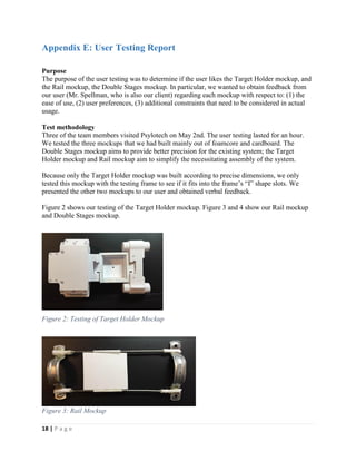 18 | P a g e
Appendix E: User Testing Report
Purpose
The purpose of the user testing was to determine if the user likes the Target Holder mockup, and
the Rail mockup, the Double Stages mockup. In particular, we wanted to obtain feedback from
our user (Mr. Spellman, who is also our client) regarding each mockup with respect to: (1) the
ease of use, (2) user preferences, (3) additional constraints that need to be considered in actual
usage.
Test methodology
Three of the team members visited Psylotech on May 2nd. The user testing lasted for an hour.
We tested the three mockups that we had built mainly out of foamcore and cardboard. The
Double Stages mockup aims to provide better precision for the existing system; the Target
Holder mockup and Rail mockup aim to simplify the necessitating assembly of the system.
Because only the Target Holder mockup was built according to precise dimensions, we only
tested this mockup with the testing frame to see if it fits into the frame’s “I” shape slots. We
presented the other two mockups to our user and obtained verbal feedback.
Figure 2 shows our testing of the Target Holder mockup. Figure 3 and 4 show our Rail mockup
and Double Stages mockup.
Figure 2: Testing of Target Holder Mockup
Figure 3: Rail Mockup
 