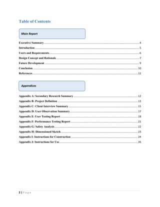 2 | P a g e
Table of Contents
Executive Summary....................................................................................................................................4
Introduction.................................................................................................................................................5
Users and Requirements.............................................................................................................................6
Design Concept and Rationale...................................................................................................................7
Future Development ...................................................................................................................................9
Conclusion .................................................................................................................................................10
References..................................................................................................................................................11
Appendix A: Secondary Research Summary .........................................................................................12
Appendix B: Project Definition ...............................................................................................................13
Appendix C: Client Interview Summary................................................................................................15
Appendix D: User Observation Summary..............................................................................................17
Appendix E: User Testing Report ...........................................................................................................18
Appendix F: Performance Testing Report .............................................................................................21
Appendix G: Safety Analysis ...................................................................................................................22
Appendix H: Dimensioned Sketch...........................................................................................................23
Appendix I: Instructions for Construction.............................................................................................24
Appendix J: Instructions for Use.............................................................................................................26
Main Report
Appendices
 