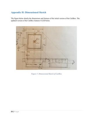 23 | P a g e
Appendix H: Dimensioned Sketch
The figure below details the dimensions and features of the initial version of the CaliBox. The
updated version of the CaliBox features 4 LED holes.
Figure 5: Dimensioned Sketch of CaliBox
 