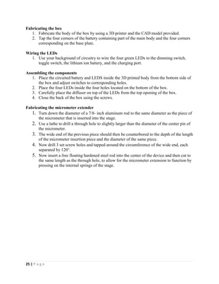 25 | P a g e
Fabricating the box
1. Fabricate the body of the box by using a 3D printer and the CAD model provided.
2. Tap the four corners of the battery containing part of the main body and the four corners
corresponding on the base plate.
Wiring the LEDs
1. Use your background of circuitry to wire the four green LEDs to the dimming switch,
toggle switch, the lithium ion battery, and the charging port.
Assembling the components
1. Place the circuited battery and LEDS inside the 3D printed body from the bottom side of
the box and adjust switches to corresponding holes.
2. Place the four LEDs inside the four holes located on the bottom of the box.
3. Carefully place the diffuser on top of the LEDs from the top opening of the box.
4. Close the back of the box using the screws.
Fabricating the micrometer extender
1. Turn down the diameter of a 7/8- inch aluminum rod to the same diameter as the piece of
the micrometer that is inserted into the stage.
2. Use a lathe to drill a through hole to slightly larger than the diameter of the center pin of
the micrometer.
3. The wide end of the previous piece should then be counterbored to the depth of the length
of the micrometer insertion piece and the diameter of the same piece.
4. Now drill 3 set screw holes and tapped around the circumference of the wide end, each
separated by 120°.
5. Now insert a free floating hardened steel rod into the center of the device and then cut to
the same length as the through hole, to allow for the micrometer extension to function by
pressing on the internal springs of the stage.
 