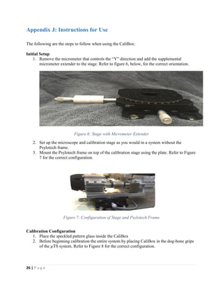 26 | P a g e
Appendix J: Instructions for Use
The following are the steps to follow when using the CaliBox:
Initial Setup
1. Remove the micrometer that controls the “Y” direction and add the supplemental
micrometer extender to the stage. Refer to figure 6, below, for the correct orientation.
Figure 6: Stage with Micrometer Extender
2. Set up the microscope and calibration stage as you would in a system without the
Psylotech frame.
3. Mount the Psylotech frame on top of the calibration stage using the plate. Refer to Figure
7 for the correct configuration.
Figure 7: Configuration of Stage and Psylotech Frame
Calibration Configuration
1. Place the speckled pattern glass inside the CaliBox
2. Before beginning calibration the entire system by placing CaliBox in the dog-bone grips
of the µTS system. Refer to Figure 8 for the correct configuration.
 