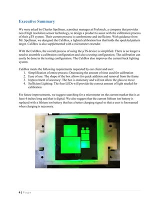 4 | P a g e
Executive Summary
We were asked by Charles Spellman, a product manager at Psylotech, a company that provides
novel high resolution sensor technology, to design a product to assist with the calibration process
of their µTS system. Their current process is cumbersome and inefficient. With guidance from
Mr. Spellman, we designed the CaliBox, a lighted calibration box that holds the speckled pattern
target. CaliBox is also supplemented with a micrometer extender.
With the CaliBox, the overall process of using the µTS device is simplified. There is no longer a
need to assemble a calibration configuration and also a testing configuration. The calibration can
easily be done in the testing configuration. The CaliBox also improves the current back lighting
system.
CaliBox meets the following requirements requested by our client and user:
1. Simplification of entire process: Decreasing the amount of time used for calibration
2. Ease of use: The shape of the box allows for quick addition and removal from the frame
3. Improvement of accuracy: The box is stationary and will not allow the glass to move
4. Sufficient Lighting: The four LEDs will provide the correct amount of light needed for
calibration
For future improvements, we suggest searching for a micrometer on the current market that is at
least 4 inches long and that is digital. We also suggest that the current lithium ion battery is
replaced with a lithium ion battery that has a better charging signal so that a user is forewarned
when charging is necessary.
 