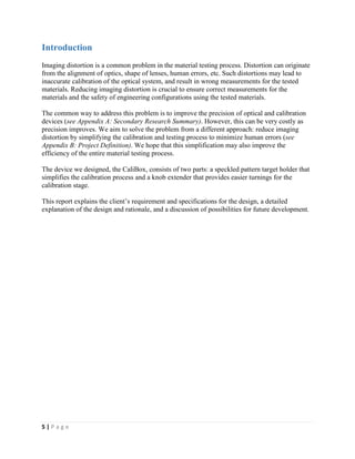 5 | P a g e
Introduction
Imaging distortion is a common problem in the material testing process. Distortion can originate
from the alignment of optics, shape of lenses, human errors, etc. Such distortions may lead to
inaccurate calibration of the optical system, and result in wrong measurements for the tested
materials. Reducing imaging distortion is crucial to ensure correct measurements for the
materials and the safety of engineering configurations using the tested materials.
The common way to address this problem is to improve the precision of optical and calibration
devices (see Appendix A: Secondary Research Summary). However, this can be very costly as
precision improves. We aim to solve the problem from a different approach: reduce imaging
distortion by simplifying the calibration and testing process to minimize human errors (see
Appendix B: Project Definition). We hope that this simplification may also improve the
efficiency of the entire material testing process.
The device we designed, the CaliBox, consists of two parts: a speckled pattern target holder that
simplifies the calibration process and a knob extender that provides easier turnings for the
calibration stage.
This report explains the client’s requirement and specifications for the design, a detailed
explanation of the design and rationale, and a discussion of possibilities for future development.
 