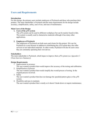 6 | P a g e
Users and Requirements
Introduction
For this design, the primary users include employees of Psylotech and those who purchase their
product. The main stakeholder is Psylotech and the main requirements for the design include
accuracy, simplification, safety, ease of use, and ease of maintenance.
Main Users of the Design
1. Users of the µTS system
The µTS system can be used in different workplaces but can be mainly found in labs.
This system is usually used to characterize materials although it has many other
applications.
2. Employees of Psylotech
The employees of Psylotech are both users and clients for this project. We can list
Psylotech as a user because in addition to distributing the µTS system they also offer
services to test individual materials. In other words, Psylotech will also be users since
they are constantly operating their own device.
Stakeholders
The main stakeholder is Psylotech, which hopes to improve their µTS system (see Appendix C:
Client Interview Summary).
Design Requirements
1. Improvement in accuracy
The user wanted a product that would improve the accuracy of the testing and calibration.
2. Simplification of process
The user wanted a product that would simplify the overall process of testing. In the
original process involved.
3. Safety
The user wanted a product that does not damage the speckled pattern glass or the µTS
system.
4. Durability and easy to maintain
The user wanted a product that is sturdy so it doesn’t break down or require maintenance.
 