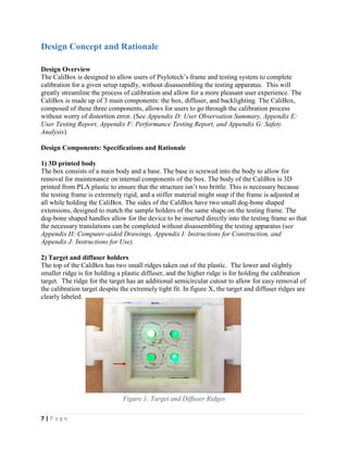 7 | P a g e
Design Concept and Rationale
Design Overview
The CaliBox is designed to allow users of Psylotech’s frame and testing system to complete
calibration for a given setup rapidly, without disassembling the testing apparatus. This will
greatly streamline the process of calibration and allow for a more pleasant user experience. The
CaliBox is made up of 3 main components: the box, diffuser, and backlighting. The CaliBox,
composed of these three components, allows for users to go through the calibration process
without worry of distortion error. (See Appendix D: User Observation Summary, Appendix E:
User Testing Report, Appendix F: Performance Testing Report, and Appendix G: Safety
Analysis)
Design Components: Specifications and Rationale
1) 3D printed body
The box consists of a main body and a base. The base is screwed into the body to allow for
removal for maintenance on internal components of the box. The body of the CaliBox is 3D
printed from PLA plastic to ensure that the structure isn’t too brittle. This is necessary because
the testing frame is extremely rigid, and a stiffer material might snap if the frame is adjusted at
all while holding the CaliBox. The sides of the CaliBox have two small dog-bone shaped
extensions, designed to match the sample holders of the same shape on the testing frame. The
dog-bone shaped handles allow for the device to be inserted directly into the testing frame so that
the necessary translations can be completed without disassembling the testing apparatus (see
Appendix H: Computer-aided Drawings, Appendix I: Instructions for Construction, and
Appendix J: Instructions for Use).
2) Target and diffuser holders
The top of the CaliBox has two small ridges taken out of the plastic. The lower and slightly
smaller ridge is for holding a plastic diffuser, and the higher ridge is for holding the calibration
target. The ridge for the target has an additional semicircular cutout to allow for easy removal of
the calibration target despite the extremely tight fit. In figure X, the target and diffuser ridges are
clearly labeled.
Figure 1: Target and Diffuser Ridges
 