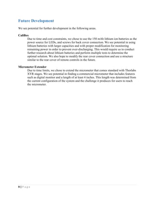 9 | P a g e
Future Development
We see potential for further development in the following areas.
CaliBox
Due to time and cost constraints, we chose to use the 150 mAh lithium ion batteries as the
power source for LEDs, and screws for back cover connection. We see potential in using
lithium batteries with larger capacities and with proper modification for monitoring
remaining power in order to prevent over-discharging. This would require us to conduct
further research about lithium batteries and perform multiple tests to determine the
optimal solution. We also hope to modify the rear cover connection and use a structure
similar to the rear cover of remote controls in the future.
Micrometer Extender
Due to time limits, we chose to extend the micrometer that comes standard with Thorlabs
XYR stages. We see potential in finding a commercial micrometer that includes features
such as digital monitor and a length of at least 4 inches. This length was determined from
the current configuration of the system and the challenge it produces for users to reach
the micrometer.
 