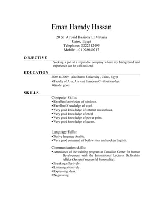 Eman Hamdy Hassan
20 ST Al Said Basiony El Mataria
Cairo, Egypt
Telephone: 0222512495
Mobile: - 01098040717
OBJECTIVE
Seeking a job at a reputable company where my background and
experience can be well utilized
EDUCATION
2006 to 2009 Ain Shams University , Cairo, Egypt
Faculty of Arts, Ancient European Civilization dep.
Grade: good
SKILLS
Computer Skills:
Excellent knowledge of windows.
Excellent Knowledge of word.
Very good knowledge of Internet and outlook.
Very good knowledge of excel
Very good knowledge of power point.
Very good knowledge of access.
Language Skills:
Native language Arabic.
Very good command of both written and spoken English.
Communication skills:
Attendance of the training program at Canadian Center for human
Development with the International Lecturer Dr.Ibrahim
Alfeky (Secretof successful Personality).
Speaking effectively.
Listening attentively.
Expressing ideas.
Negotiating.
 