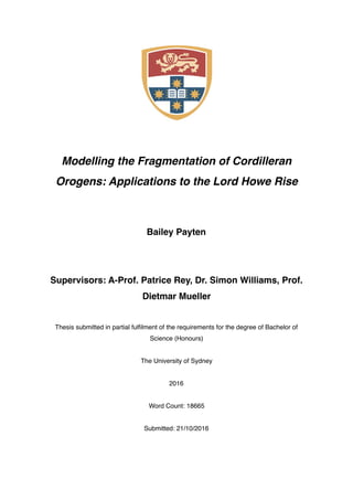 Modelling the Fragmentation of Cordilleran
Orogens: Applications to the Lord Howe Rise
Bailey Payten
Supervisors: A-Prof. Patrice Rey, Dr. Simon Williams, Prof.
Dietmar Mueller
Thesis submitted in partial fulﬁlment of the requirements for the degree of Bachelor of
Science (Honours)
The University of Sydney
2016
Word Count: 18665
Submitted: 21/10/2016
 