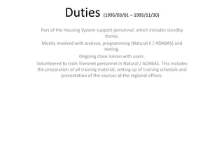Duties (1995/03/01 – 1995/11/30)
Part of the Housing System support personnel, which includes standby
duties.
Mostly involved with analysis, programming (Natural II / ADABAS) and
testing.
Ongoing close liaison with users.
Volunteered to train Transnet personnel in Natural / ADABAS. This includes
the preparation of all training material, setting up of training schedule and
presentation of the courses at the regional offices.
 