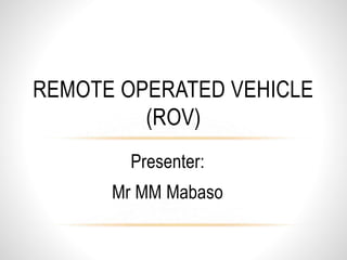 Presenter:
Mr MM Mabaso
REMOTE OPERATED VEHICLE
(ROV)
 