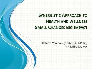 SYNERGISTIC APPROACH TO
HEALTH AND WELLNESS
SMALL CHANGES BIG IMPACT
Dolores Van Bourgondien, ARNP-BC,
RN,MSN, BA, MA
 
