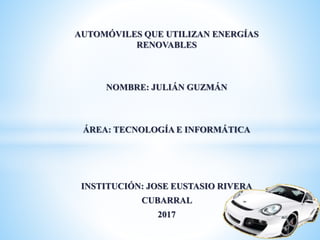 AUTOMÓVILES QUE UTILIZAN ENERGÍAS
RENOVABLES
NOMBRE: JULIÁN GUZMÁN
ÁREA: TECNOLOGÍA E INFORMÁTICA
INSTITUCIÓN: JOSE EUSTASIO RIVERA
CUBARRAL
2017
 