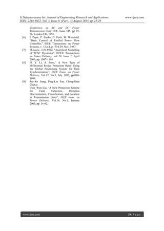 G.Satyanarayana Int. Journal of Engineering Research and Applications www.ijera.com
ISSN: 2248-9622, Vol. 5, Issue 8, (Part - 3) August 2015, pp.25-29
www.ijera.com 29 | P a g e
Conference on AC and DC Power
Transmission Conf., IEE, Issue 345, pp 19-
26, London,UK, 1991.
[6] I. Papic, P. Zunko, D. Povh, M. Weinhold,
“Basic Control of Unified Power Flow
Controller,” IEEE Transactions on Power
Systems, v. 12,n.4, p.1734-39, Nov. 1997.
[7] D.Jovcic, G.N.Pillai "Analytical Modelling
of TCSC Dynamics" IEEE® Transactions
on Power Delivery, vol 20, Issue 2, April
2005, pp. 1097-1104
[8] H. Y. Li, S. Potts,“ A New Type of
Differential Feeder Protection Relay Using
the Global Positioning System for Data
Synchronization”, IEEE Trans. on Power
Delivery, Vol.12. No.3, July 1997, pp.090-
1099.
[9] Joe-Air Jiang, Ping-Lin Fan, Ching-Shan
Chen,a
Chin_Wen Liu, “A New Protection Scheme
for Fault Detection, Direction
Discrimination, Classification, and Location
in Transmission Lines”, IEEE trans. on
Power Delivery, Vol.18. No.1, January
2003, pp. 34-42.
 