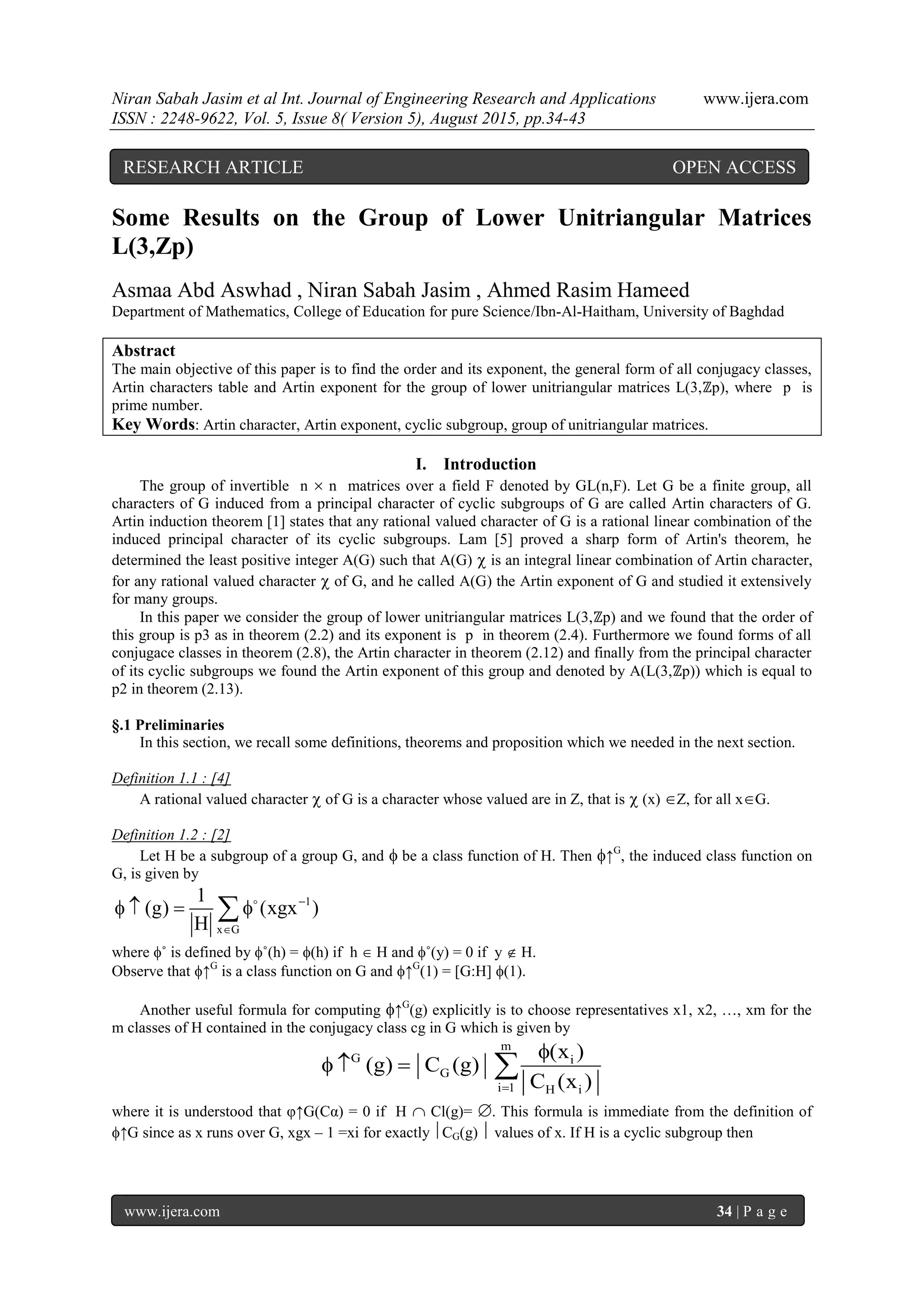 Niran Sabah Jasim et al Int. Journal of Engineering Research and Applications www.ijera.com
ISSN : 2248-9622, Vol. 5, Issue 8( Version 5), August 2015, pp.34-43
www.ijera.com 34 | P a g e
Some Results on the Group of Lower Unitriangular Matrices
L(3,Zp)
Asmaa Abd Aswhad , Niran Sabah Jasim , Ahmed Rasim Hameed
Department of Mathematics, College of Education for pure Science/Ibn-Al-Haitham, University of Baghdad
Abstract
The main objective of this paper is to find the order and its exponent, the general form of all conjugacy classes,
Artin characters table and Artin exponent for the group of lower unitriangular matrices L(3,ℤp), where p is
prime number.
Key Words: Artin character, Artin exponent, cyclic subgroup, group of unitriangular matrices.
I. Introduction
The group of invertible n  n matrices over a field F denoted by GL(n,F). Let G be a finite group, all
characters of G induced from a principal character of cyclic subgroups of G are called Artin characters of G.
Artin induction theorem [1] states that any rational valued character of G is a rational linear combination of the
induced principal character of its cyclic subgroups. Lam [5] proved a sharp form of Artin's theorem, he
determined the least positive integer A(G) such that A(G)  is an integral linear combination of Artin character,
for any rational valued character  of G, and he called A(G) the Artin exponent of G and studied it extensively
for many groups.
In this paper we consider the group of lower unitriangular matrices L(3,ℤp) and we found that the order of
this group is p3 as in theorem (2.2) and its exponent is p in theorem (2.4). Furthermore we found forms of all
conjugace classes in theorem (2.8), the Artin character in theorem (2.12) and finally from the principal character
of its cyclic subgroups we found the Artin exponent of this group and denoted by A(L(3,ℤp)) which is equal to
p2 in theorem (2.13).
§.1 Preliminaries
In this section, we recall some definitions, theorems and proposition which we needed in the next section.
Definition 1.1 : [4]
A rational valued character  of G is a character whose valued are in Z, that is  (x) Z, for all xG.
Definition 1.2 : [2]
Let H be a subgroup of a group G, and  be a class function of H. Then ↑G
, the induced class function on
G, is given by
1
x G
1
(g) (xgx )
H


    
where ˚ is defined by ˚(h) = (h) if h  H and ˚(y) = 0 if y  H.
Observe that ↑G
is a class function on G and ↑G
(1) = [G:H] (1).
Another useful formula for computing ↑G
(g) explicitly is to choose representatives x1, x2, …, xm for the
m classes of H contained in the conjugacy class cg in G which is given by
m
G i
G
i 1 H i
(x )
(g) C (g)
C (x )

   
where it is understood that φ↑G(Cα) = 0 if H  Cl(g)= . This formula is immediate from the definition of
↑G since as x runs over G, xgx – 1 =xi for exactly CG(g)  values of x. If H is a cyclic subgroup then
RESEARCH ARTICLE OPEN ACCESS
 