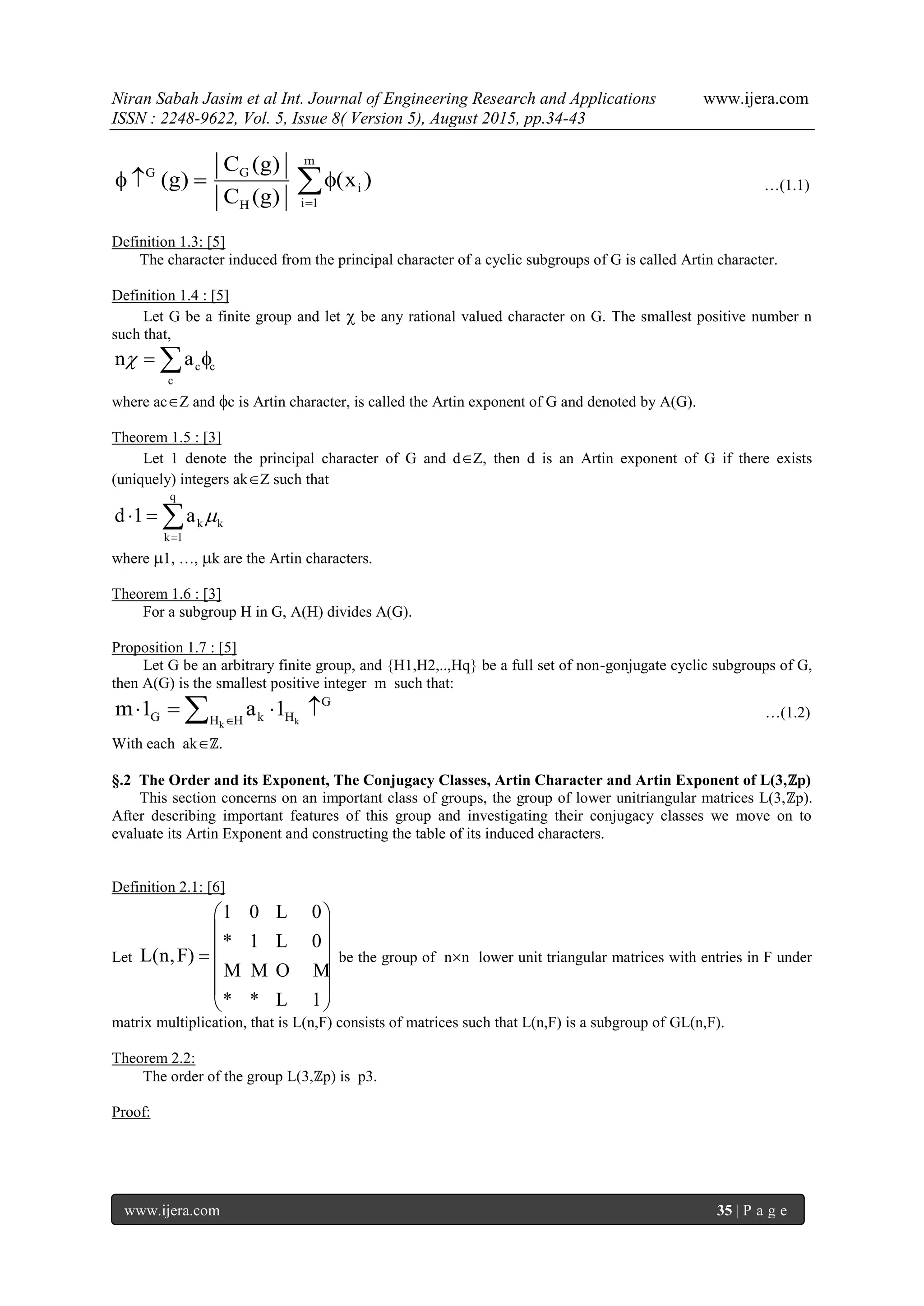 Niran Sabah Jasim et al Int. Journal of Engineering Research and Applications www.ijera.com
ISSN : 2248-9622, Vol. 5, Issue 8( Version 5), August 2015, pp.34-43
www.ijera.com 35 | P a g e
m
GG
i
i 1H
C (g)
(g) (x )
C (g) 
    …(1.1)
Definition 1.3: [5]
The character induced from the principal character of a cyclic subgroups of G is called Artin character.
Definition 1.4 : [5]
Let G be a finite group and let  be any rational valued character on G. The smallest positive number n
such that,
c c
c
n a  
where acZ and c is Artin character, is called the Artin exponent of G and denoted by A(G).
Theorem 1.5 : [3]
Let 1 denote the principal character of G and dZ, then d is an Artin exponent of G if there exists
(uniquely) integers akZ such that
q
k k
k 1
d 1 a 

  
where 1, …, k are the Artin characters.
Theorem 1.6 : [3]
For a subgroup H in G, A(H) divides A(G).
Proposition 1.7 : [5]
Let G be an arbitrary finite group, and {H1,H2,..,Hq} be a full set of non-gonjugate cyclic subgroups of G,
then A(G) is the smallest positive integer m such that:
kk
G
G k HH H
m 1 a 1
    …(1.2)
With each akℤ.
§.2 The Order and its Exponent, The Conjugacy Classes, Artin Character and Artin Exponent of L(3,ℤp)
This section concerns on an important class of groups, the group of lower unitriangular matrices L(3,ℤp).
After describing important features of this group and investigating their conjugacy classes we move on to
evaluate its Artin Exponent and constructing the table of its induced characters.
Definition 2.1: [6]
Let
1 0 0
* 1 0
L(n,F)
* * 1
 
 
 
 
 
 
L
L
M M O M
L
be the group of nn lower unit triangular matrices with entries in F under
matrix multiplication, that is L(n,F) consists of matrices such that L(n,F) is a subgroup of GL(n,F).
Theorem 2.2:
The order of the group L(3,ℤp) is p3.
Proof:
 