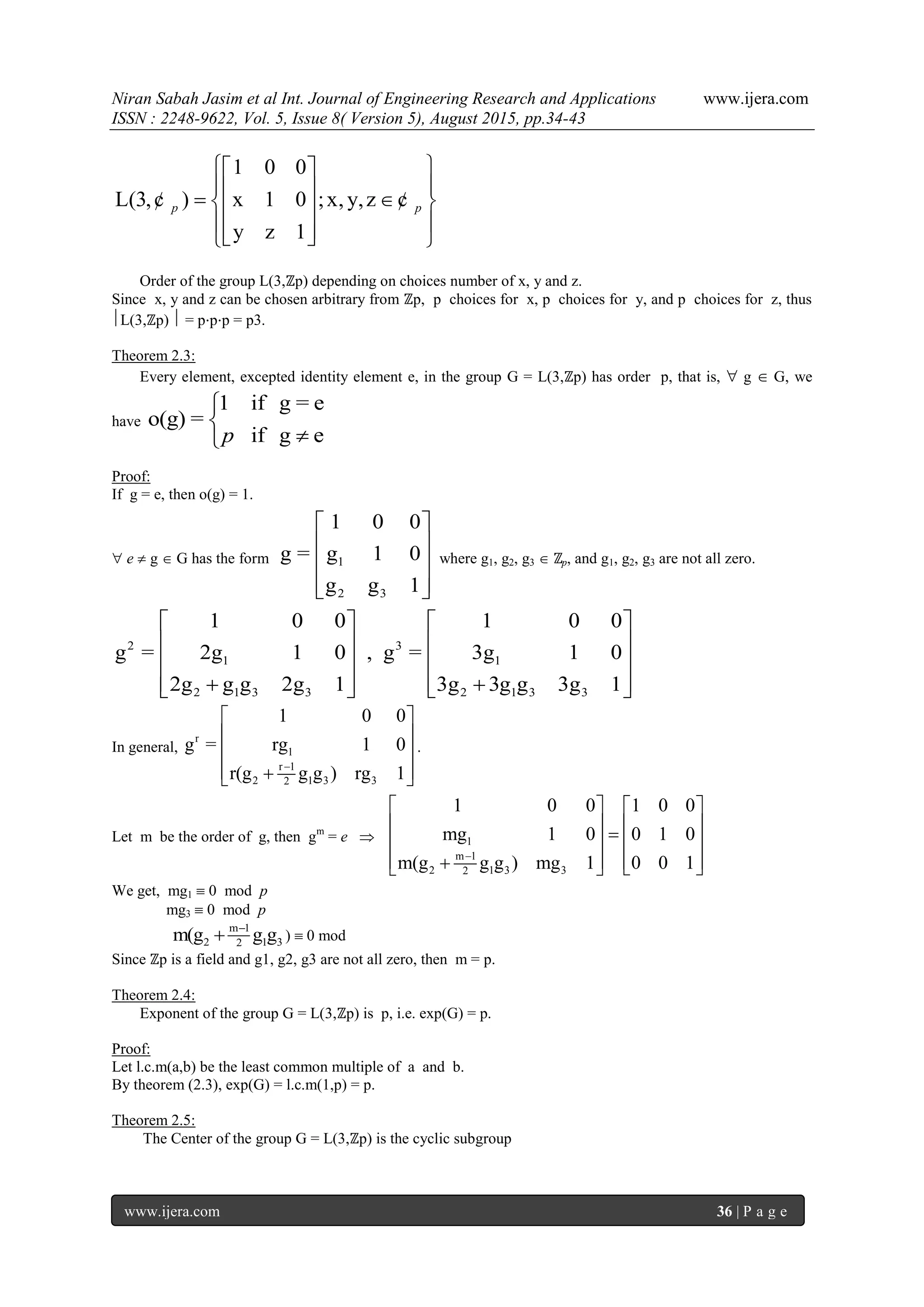 Niran Sabah Jasim et al Int. Journal of Engineering Research and Applications www.ijera.com
ISSN : 2248-9622, Vol. 5, Issue 8( Version 5), August 2015, pp.34-43
www.ijera.com 36 | P a g e
1 0 0
L(3, ) x 1 0 ;x, y,z
y z 1
p p
  
     
    
¢ ¢
Order of the group L(3,ℤp) depending on choices number of x, y and z.
Since x, y and z can be chosen arbitrary from ℤp, p choices for x, p choices for y, and p choices for z, thus
L(3,ℤp)  = ppp = p3.
Theorem 2.3:
Every element, excepted identity element e, in the group G = L(3,ℤp) has order p, that is,  g  G, we
have
1 if g = e
o(g) =
if g ep



Proof:
If g = e, then o(g) = 1.
 e  g  G has the form 1
2 3
1 0 0
g = g 1 0
g g 1
 
 
 
  
where g1, g2, g3  ℤp, and g1, g2, g3 are not all zero.
2 3
1 1
2 1 3 3 2 1 3 3
1 0 0 1 0 0
g = 2g 1 0 , g = 3g 1 0
2g g g 2g 1 3g 3g g 3g 1
   
   
   
       
In general,
r
1
r 1
2 1 3 32
1 0 0
g = rg 1 0
r(g g g ) rg 1
 
 
 
  
.
Let m be the order of g, then gm
= e  1
m 1
2 1 3 32
1 0 0 1 0 0
mg 1 0 0 1 0
m(g g g ) mg 1 0 0 1
   
      
      
We get, mg1  0 mod p
mg3  0 mod p
m 1
2 1 32m(g g g
 )  0 mod
Since ℤp is a field and g1, g2, g3 are not all zero, then m = p.
Theorem 2.4:
Exponent of the group G = L(3,ℤp) is p, i.e. exp(G) = p.
Proof:
Let l.c.m(a,b) be the least common multiple of a and b.
By theorem (2.3), exp(G) = l.c.m(1,p) = p.
Theorem 2.5:
The Center of the group G = L(3,ℤp) is the cyclic subgroup
 