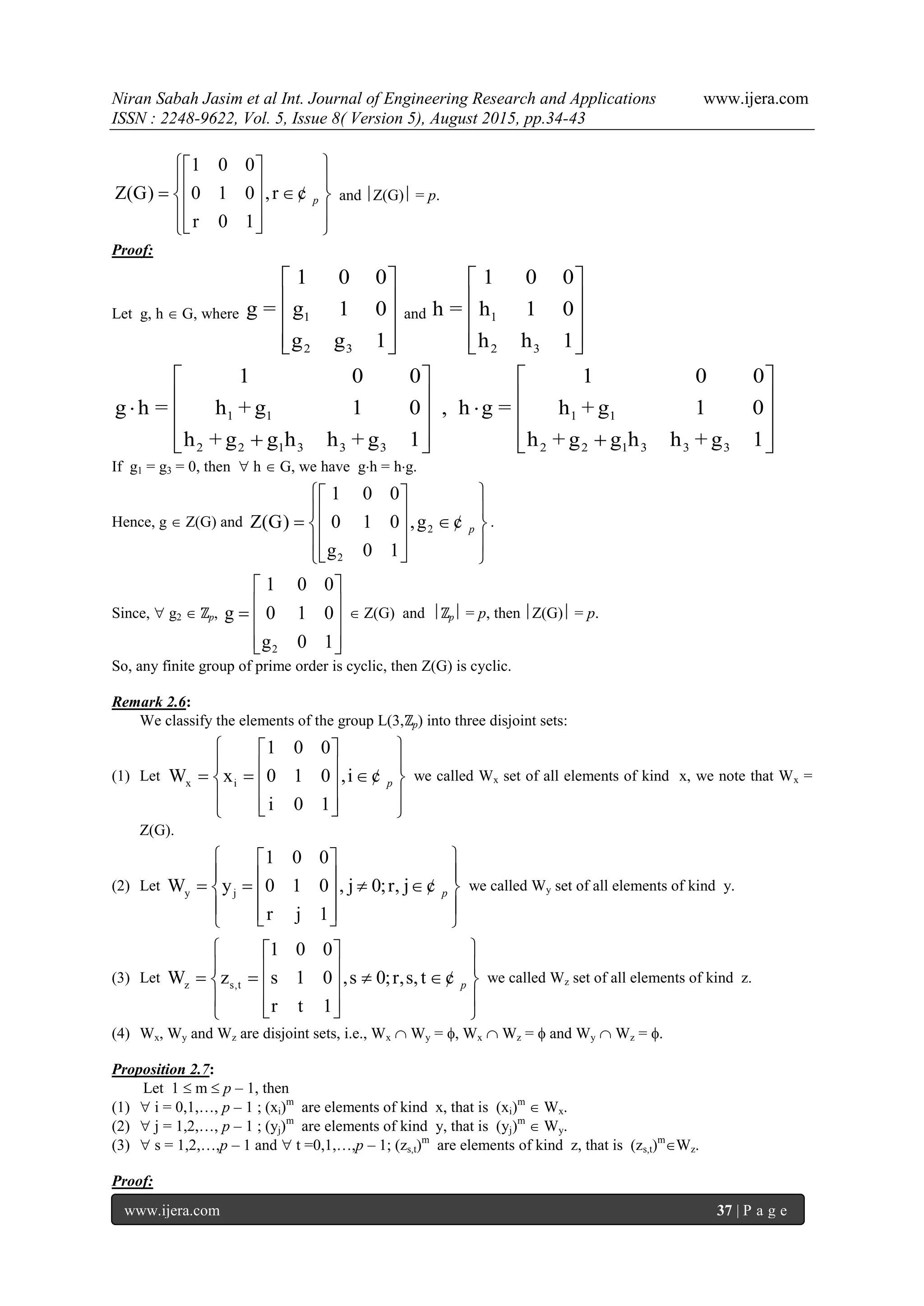 Niran Sabah Jasim et al Int. Journal of Engineering Research and Applications www.ijera.com
ISSN : 2248-9622, Vol. 5, Issue 8( Version 5), August 2015, pp.34-43
www.ijera.com 37 | P a g e
1 0 0
Z(G) 0 1 0 ,r
r 0 1
p
  
     
    
¢ and Z(G) = p.
Proof:
Let g, h  G, where 1
2 3
1 0 0
g = g 1 0
g g 1
 
 
 
  
and 1
2 3
1 0 0
h = h 1 0
h h 1
 
 
 
  
1 1 1 1
2 2 1 3 3 3 2 2 1 3 3 3
1 0 0 1 0 0
g h = h + g 1 0 , h g = h + g 1 0
h + g g h h + g 1 h + g g h h + g 1
   
       
       
If g1 = g3 = 0, then  h  G, we have gh = hg.
Hence, g  Z(G) and 2
2
1 0 0
Z(G) 0 1 0 ,g
g 0 1
p
  
     
    
¢ .
Since,  g2  ℤp,
2
1 0 0
g 0 1 0
g 0 1
 
   
  
 Z(G) and ℤp = p, then Z(G) = p.
So, any finite group of prime order is cyclic, then Z(G) is cyclic.
Remark 2.6:
We classify the elements of the group L(3,ℤp) into three disjoint sets:
(1) Let x i
1 0 0
W x 0 1 0 ,i
i 0 1
p
  
      
    
¢ we called Wx set of all elements of kind x, we note that Wx =
Z(G).
(2) Let y j
1 0 0
W y 0 1 0 , j 0;r, j
r j 1
p
  
       
    
¢ we called Wy set of all elements of kind y.
(3) Let z s,t
1 0 0
W z s 1 0 ,s 0;r,s,t
r t 1
p
  
       
    
¢ we called Wz set of all elements of kind z.
(4) Wx, Wy and Wz are disjoint sets, i.e., Wx  Wy = , Wx  Wz =  and Wy  Wz = .
Proposition 2.7:
Let 1  m  p – 1, then
(1)  i = 0,1,…, p – 1 ; (xi)m
are elements of kind x, that is (xi)m
 Wx.
(2)  j = 1,2,…, p – 1 ; (yj)m
are elements of kind y, that is (yj)m
 Wy.
(3)  s = 1,2,…,p – 1 and  t =0,1,…,p – 1; (zs,t)m
are elements of kind z, that is (zs,t)m
Wz.
Proof:
 