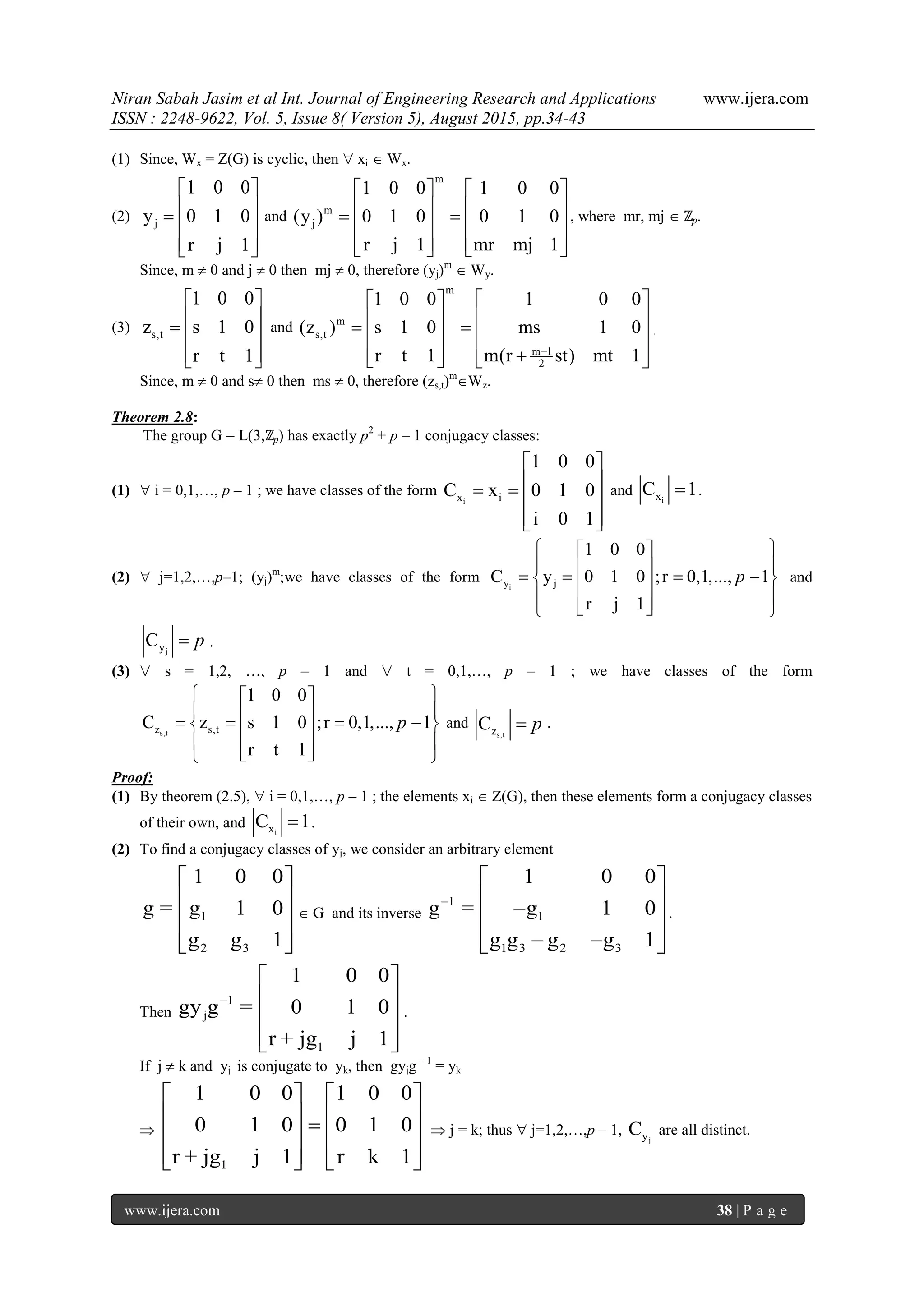 Niran Sabah Jasim et al Int. Journal of Engineering Research and Applications www.ijera.com
ISSN : 2248-9622, Vol. 5, Issue 8( Version 5), August 2015, pp.34-43
www.ijera.com 38 | P a g e
(1) Since, Wx = Z(G) is cyclic, then  xi  Wx.
(2) j
1 0 0
y 0 1 0
r j 1
 
   
  
and
m
m
j
1 0 0 1 0 0
(y ) 0 1 0 0 1 0
r j 1 mr mj 1
   
       
      
, where mr, mj  ℤp.
Since, m  0 and j  0 then mj  0, therefore (yj)m
 Wy.
(3) s,t
1 0 0
z s 1 0
r t 1
 
   
  
and
m
m
s,t
m 1
2
1 0 0 1 0 0
(z ) s 1 0 ms 1 0
r t 1 m(r st) mt 1
  
      
      
.
Since, m  0 and s 0 then ms  0, therefore (zs,t)m
Wz.
Theorem 2.8:
The group G = L(3,ℤp) has exactly p2
+ p – 1 conjugacy classes:
(1)  i = 0,1,…, p – 1 ; we have classes of the form
ix i
1 0 0
C x 0 1 0
i 0 1
 
    
  
and
ixC 1 .
(2)  j=1,2,…,p–1; (yj)m
;we have classes of the form
iy j
1 0 0
C y 0 1 0 ;r 0,1,..., 1
r j 1
p
  
       
    
and
jyC p .
(3)  s = 1,2, …, p – 1 and  t = 0,1,…, p – 1 ; we have classes of the form
s,tz s,t
1 0 0
C z s 1 0 ;r 0,1,..., 1
r t 1
p
  
       
    
and
s,tzC p .
Proof:
(1) By theorem (2.5),  i = 0,1,…, p – 1 ; the elements xi  Z(G), then these elements form a conjugacy classes
of their own, and
ixC 1 .
(2) To find a conjugacy classes of yj, we consider an arbitrary element
1
2 3
1 0 0
g = g 1 0
g g 1
 
 
 
  
 G and its inverse
1
1
1 3 2 3
1 0 0
g = g 1 0
g g g g 1

 
  
   
.
Then
1
j
1
1 0 0
gy g = 0 1 0
r + jg j 1

 
 
 
  
.
If j  k and yj is conjugate to yk, then gyjg – 1
= yk

1
1 0 0 1 0 0
0 1 0 0 1 0
r + jg j 1 r k 1
   
      
      
 j = k; thus  j=1,2,…,p – 1,
jyC are all distinct.
 