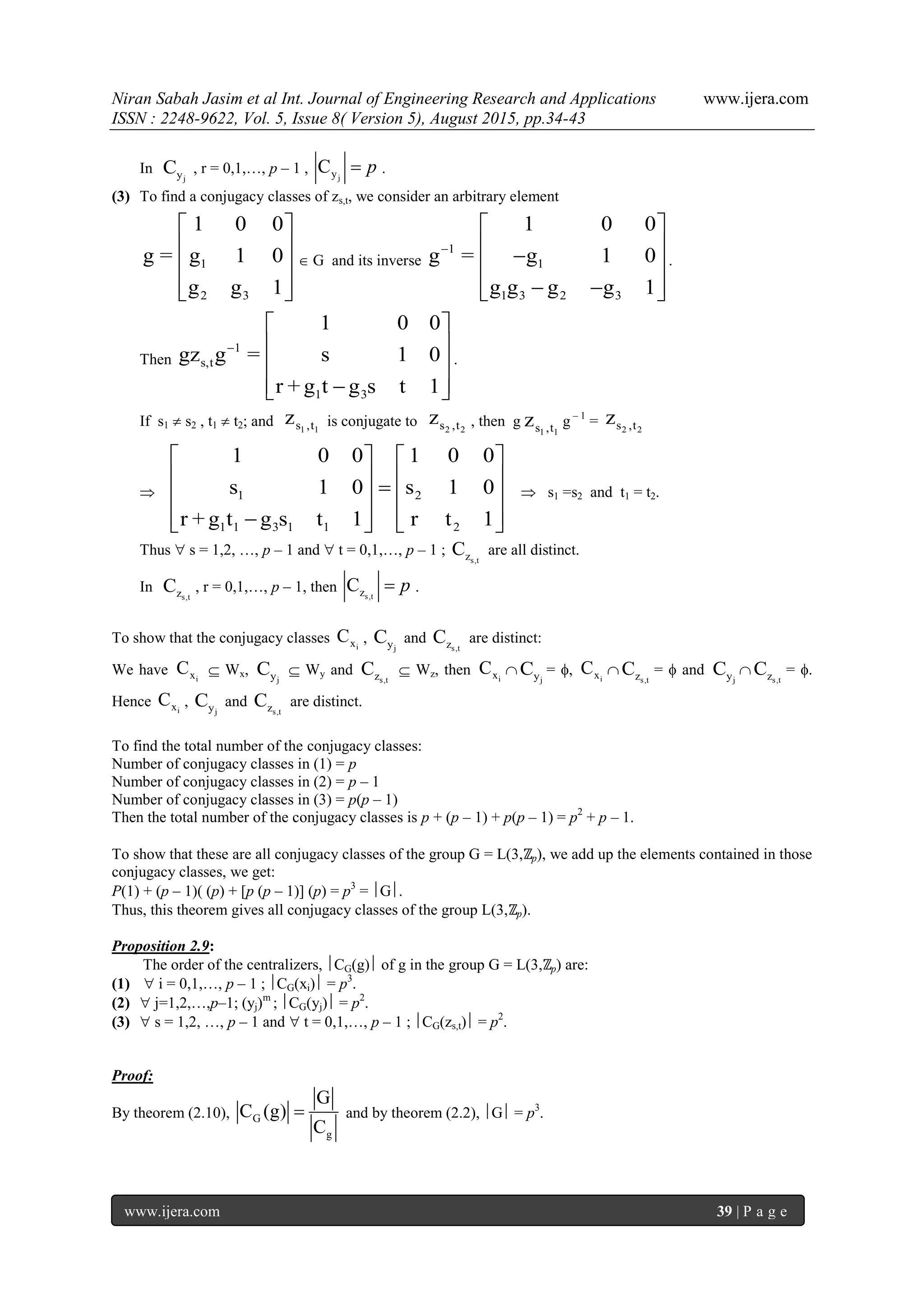 Niran Sabah Jasim et al Int. Journal of Engineering Research and Applications www.ijera.com
ISSN : 2248-9622, Vol. 5, Issue 8( Version 5), August 2015, pp.34-43
www.ijera.com 39 | P a g e
In
jyC , r = 0,1,…, p – 1 , jyC p .
(3) To find a conjugacy classes of zs,t, we consider an arbitrary element
1
2 3
1 0 0
g = g 1 0
g g 1
 
 
 
  
 G and its inverse
1
1
1 3 2 3
1 0 0
g = g 1 0
g g g g 1

 
  
   
.
Then
1
s,t
1 3
1 0 0
gz g = s 1 0
r + g t g s t 1

 
 
 
  
.
If s1  s2 , t1  t2; and 1 1s ,tz is conjugate to 2 2s ,tz , then g
1 1s ,tz g – 1
= 2 2s ,tz
 1 2
1 1 3 1 1 2
1 0 0 1 0 0
s 1 0 s 1 0
r + g t g s t 1 r t 1
   
      
      
 s1 =s2 and t1 = t2.
Thus  s = 1,2, …, p – 1 and  t = 0,1,…, p – 1 ;
s,tzC are all distinct.
In
s,tzC , r = 0,1,…, p – 1, then s,tzC p .
To show that the conjugacy classes ixC ,
jyC and
s,tzC are distinct:
We have ixC  Wx,
jyC  Wy and
s,tzC  Wz, then ixC 
jyC = , ixC 
s,tzC =  and
jyC 
s,tzC = .
Hence ixC ,
jyC and
s,tzC are distinct.
To find the total number of the conjugacy classes:
Number of conjugacy classes in (1) = p
Number of conjugacy classes in (2) = p – 1
Number of conjugacy classes in (3) = p(p – 1)
Then the total number of the conjugacy classes is p + (p – 1) + p(p – 1) = p2
+ p – 1.
To show that these are all conjugacy classes of the group G = L(3,ℤp), we add up the elements contained in those
conjugacy classes, we get:
P(1) + (p – 1)( (p) + [p (p – 1)] (p) = p3
= G.
Thus, this theorem gives all conjugacy classes of the group L(3,ℤp).
Proposition 2.9:
The order of the centralizers, CG(g) of g in the group G = L(3,ℤp) are:
(1)  i = 0,1,…, p – 1 ; CG(xi) = p3
.
(2)  j=1,2,…,p–1; (yj)m
; CG(yj) = p2
.
(3)  s = 1,2, …, p – 1 and  t = 0,1,…, p – 1 ; CG(zs,t) = p2
.
Proof:
By theorem (2.10), G
g
G
C (g)
C
 and by theorem (2.2), G = p3
.
 