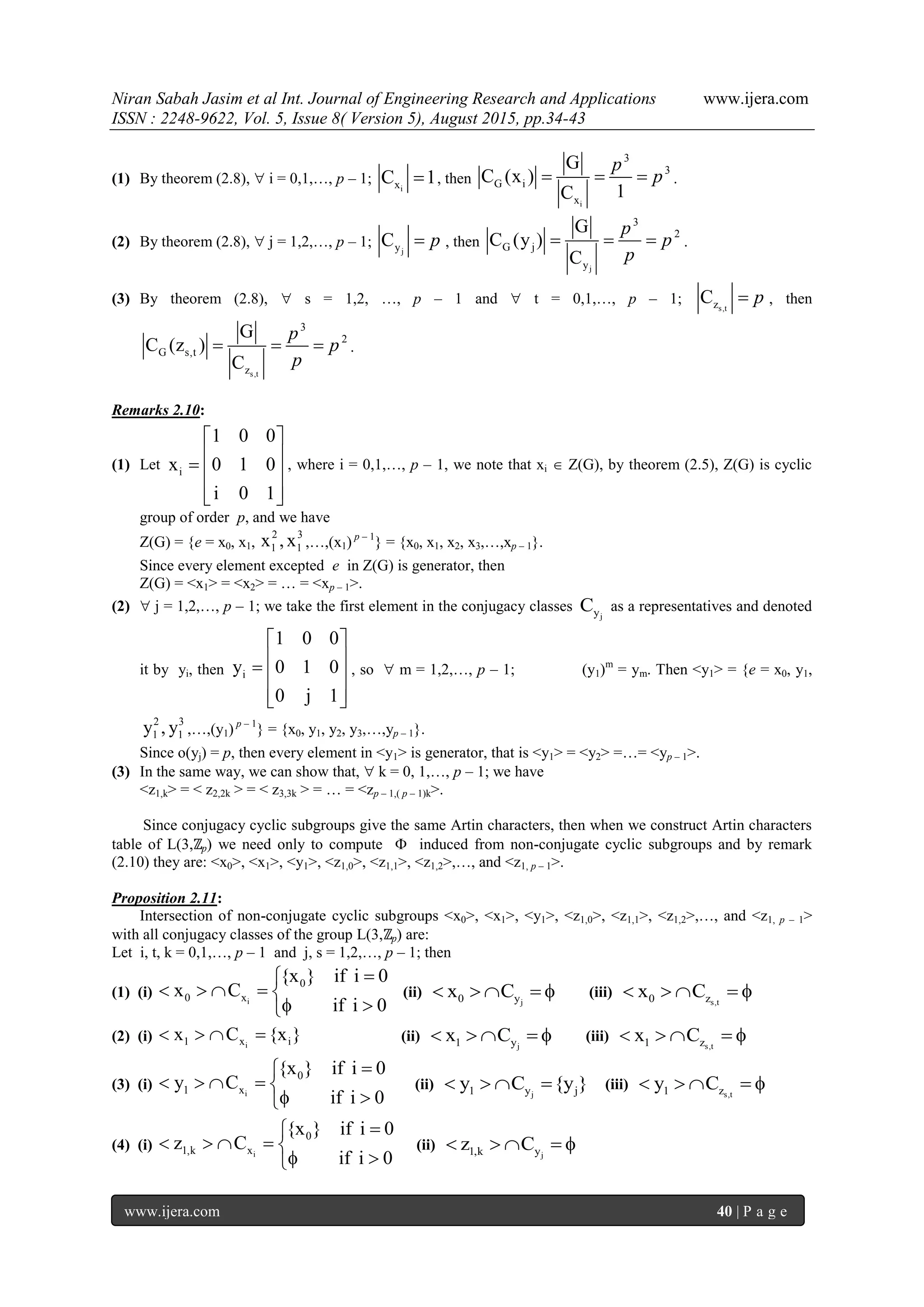 Niran Sabah Jasim et al Int. Journal of Engineering Research and Applications www.ijera.com
ISSN : 2248-9622, Vol. 5, Issue 8( Version 5), August 2015, pp.34-43
www.ijera.com 40 | P a g e
(1) By theorem (2.8),  i = 0,1,…, p – 1;
ixC 1 , then
i
3
3
G i
x
G
C (x )
1C
p
p   .
(2) By theorem (2.8),  j = 1,2,…, p – 1; jyC p , then
j
3
2
G j
y
G
C (y )
C
p
p
p
   .
(3) By theorem (2.8),  s = 1,2, …, p – 1 and  t = 0,1,…, p – 1; s,tzC p , then
s,t
3
2
G s,t
z
G
C (z )
C
p
p
p
   .
Remarks 2.10:
(1) Let i
1 0 0
x 0 1 0
i 0 1
 
   
  
, where i = 0,1,…, p – 1, we note that xi  Z(G), by theorem (2.5), Z(G) is cyclic
group of order p, and we have
Z(G) = {e = x0, x1,
2 3
1 1x , x ,…,(x1) p – 1
} = {x0, x1, x2, x3,…,xp – 1}.
Since every element excepted e in Z(G) is generator, then
Z(G) = <x1> = <x2> = … = <xp – 1>.
(2)  j = 1,2,…, p – 1; we take the first element in the conjugacy classes
jyC as a representatives and denoted
it by yi, then i
1 0 0
y 0 1 0
0 j 1
 
   
  
, so  m = 1,2,…, p – 1; (y1)m
= ym. Then <y1> = {e = x0, y1,
2 3
1 1y , y ,…,(y1) p – 1
} = {x0, y1, y2, y3,…,yp – 1}.
Since o(yj) = p, then every element in <y1> is generator, that is <y1> = <y2> =…= <yp – 1>.
(3) In the same way, we can show that,  k = 0, 1,…, p – 1; we have
<z1,k> = < z2,2k > = < z3,3k > = … = <zp – 1,( p – 1)k>.
Since conjugacy cyclic subgroups give the same Artin characters, then when we construct Artin characters
table of L(3,ℤp) we need only to compute  induced from non-conjugate cyclic subgroups and by remark
(2.10) they are: <x0>, <x1>, <y1>, <z1,0>, <z1,1>, <z1,2>,…, and <z1, p – 1>.
Proposition 2.11:
Intersection of non-conjugate cyclic subgroups <x0>, <x1>, <y1>, <z1,0>, <z1,1>, <z1,2>,…, and <z1, p – 1>
with all conjugacy classes of the group L(3,ℤp) are:
Let i, t, k = 0,1,…, p – 1 and j, s = 1,2,…, p – 1; then
(1) (i) i
0
0 x
{x } if i 0
x C
if i 0

    
 
(ii)
j0 yx C     (iii)
s,t0 zx C    
(2) (i) i1 x ix C {x }    (ii)
j1 yx C     (iii)
s,t1 zx C    
(3) (i) i
0
1 x
{x } if i 0
y C
if i 0

    
 
(ii)
j1 y jy C {y }    (iii)
s,t1 zy C    
(4) (i) i
0
1,k x
{x } if i 0
z C
if i 0

    
 
(ii)
j1,k yz C    
 