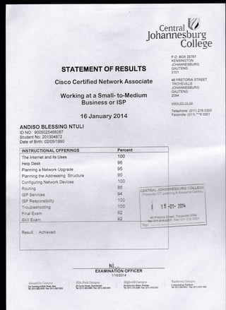 Y
I
J
cent ral.Vt
hannesburq
CoilSe
STATEMENT OF RESULTS
Cisco Certified Network Associate
Working at a Small- to-Medium
Business or ISP
P"O. BOX 28767
KENS!NGTON
JOHANNESBURG
GALJTENG
aaal
46 PRETORIA STREET
TROYEViLLE
JOHANNESBURG
- r rTCNi/lgng I Llu
lav4
'!'-!','1.CiC.CC.Za
Telechone: (01 1) 216 0300
Facsimile. (01 1) :'6 0301
16 January 2014
ANDISO BLESSING NTULI
tD NO 9005025466087
Student No. 201 304872
Date of Birth. 02105/1990
i trusrnucloNAL oFFERINGS Percent
i The lnternet and its Uses
i Help Desk
] Planning a Netr,.rork UPgrade
l
Plannrng the Aodressing Siruclure
^n,-J n, 7 ^4
 3*., . .l ): ^:<
L.'
j
100
vo
on
- --:
_l
.'.i'..r't:: I ! l:','.': i
Cor Cannrnq & |l,nlr FtaC Ket
Tel (Ol1)e6297i-1 Fu 0irl;i23:;5
l€--,
EXAMINATION OFFICER
1i162014
ril's P:-'i'l< [-'ri:ii--is i'i:gilrelil L]alillL:'
25 euire! Slreel. Doolnlcnlsii 39 *stiuicn Streel, Hiverlea
Ter:(c11i4O229sO Fu.011 1022-111 Et (oJl)47,i2C80 Fa-:10i1)473252i
P:r!;i:;:, .: 1::ll.'lll
5 Jtrla Ale;ue ParKonr
Tei: (011) ,13 3421 Fa: (01 J1 613 1020
i
 