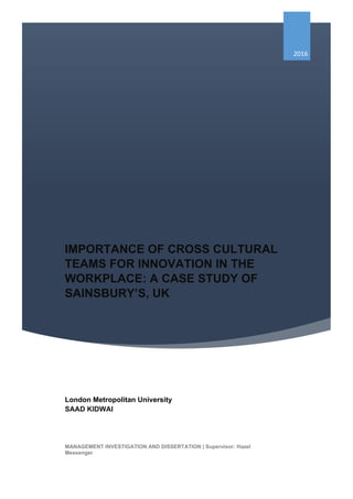 IMPORTANCE OF CROSS CULTURAL
TEAMS FOR INNOVATION IN THE
WORKPLACE: A CASE STUDY OF
SAINSBURY’S, UK
2016
London Metropolitan University
SAAD KIDWAI
MANAGEMENT INVESTIGATION AND DISSERTATION | Supervisor: Hazel
Messenger
 
