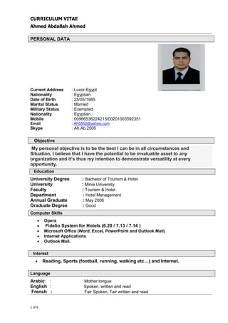 CURRICULUM VITAE
Ahmed Abdallah Ahmed
+974 4867448 │ +974 4867448 │ info@gala-h.com │ www.gala-h.com
1 of 6 Ahmed Abdallah ##cv## - Copy
PERSONAL DATA
Current Address : Luxor-Egypt
Nationality : Egyptian
Date of Birth : 25/05/1985
Marital Status : Married
Military Status : Exempted
Nationality : Egyptian
Mobile : 00966536224215/00201003592351
Email : Ah5552@yahoo.com
Skype : Ah.Ab.2505
Objective
My personal objective is to be the best I can be in all circumstances and
Situation, I believe that I have the potential to be invaluable asset to any
organization and it’s thus my intention to demonstrate versatility at every
opportunity.
Education
University Degree : Bachelor of Tourism & Hotel
University : Minia University
Faculty : Tourism & Hotel
Department : Hotel Management
Annual Graduate : May 2006
Graduate Degree : Good
Computer Skills
• Opera
• Fidelio System for Hotels (6.20 / 7.13 / 7.14 )
• Microsoft Office (Word, Excel, PowerPoint and Outlook Mail)
• Internet Applications
• Outlook Mail.
Interest
• Reading, Sports (football, running, walking etc…) and Internet.
Language
Arabic: : Mother tongue
English : Spoken, written and read
French : Fair Spoken, Fair written and read
 
