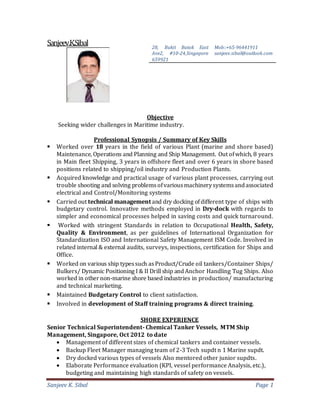 Sanjeev K. Sibal Page 1
Sanjeev.K.Sibal
Objective
Seeking wider challenges in Maritime industry.
Professional Synopsis / Summary of Key Skills
 Worked over 18 years in the field of various Plant (marine and shore based)
Maintenance, Operations and Planning and Ship Management. Out ofwhich, 8 years
in Main fleet Shipping, 3 years in offshore fleet and over 6 years in shore based
positions related to shipping/oil industry and Production Plants.
 Acquired knowledge and practical usage of various plant processes, carrying out
trouble shooting and solving problemsofvariousmachinerysystemsandassociated
electrical and Control/Monitoring systems
 Carried out technical managementand dry docking ofdifferent type of ships with
budgetary control. Innovative methods employed in Dry-dock with regards to
simpler and economical processes helped in saving costs and quick turnaround.
 Worked with stringent Standards in relation to Occupational Health, Safety,
Quality & Environment, as per guidelines of International Organization for
Standardization ISO and International Safety Management ISM Code. Involved in
related internal & external audits, surveys, inspections, certification for Ships and
Office.
 Worked on various ship typessuch asProduct/Crude oil tankers/Container Ships/
Bulkers/ Dynamic Positioning I & II Drill ship andAnchor Handling Tug Ships. Also
worked in othernon-marine shore based industries in production/ manufacturing
and technical marketing.
 Maintained Budgetary Control to client satisfaction.
 Involved in development of Staff training programs & direct training.
SHORE EXPERIENCE
Senior Technical Superintendent- Chemical Tanker Vessels, MTM Ship
Management, Singapore, Oct 2012 to date
 Management of different sizes of chemical tankers and container vessels.
 Backup Fleet Manager managing team of 2-3 Tech supdt n 1 Marine supdt.
 Dry docked various types of vessels Also mentored other junior supdts.
 Elaborate Performance evaluation (KPI, vessel performance Analysis, etc.),
budgeting and maintaining high standards of safety on vessels.
28, Bukit Batok East
Ave2, #10-24,Singapore
659921
Mob::+65-96441911
sanjeev.sibal@outlook.com
 