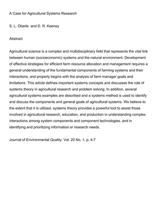 A Case for Agricultural Systems Research
S. L. Oberle and D. R. Keeney
Abstract
Agricultural science is a complex and multidisciplinary field that represents the vital link
between human (socioeconomic) systems and the natural environment. Development
of effective strategies for efficient farm resource allocation and management requires a
general understanding of the fundamental components of farming systems and their
interactions, and properly begins with the analysis of farm manager goals and
limitations. This article defines important systems concepts and discusses the role of
systems theory in agricultural research and problem solving. In addition, several
agricultural systems examples are described and a systems method is used to identify
and discuss the components and general goals of agricultural systems. We believe to
the extent that it is utilized, systems theory provides a powerful tool to assist those
involved in agricultural research, education, and production in understanding complex
interactions among system components and component technologies, and in
identifying and prioritizing information or research needs.
Journal of Environmental Quality: Vol. 20 No. 1, p. 4-7
 