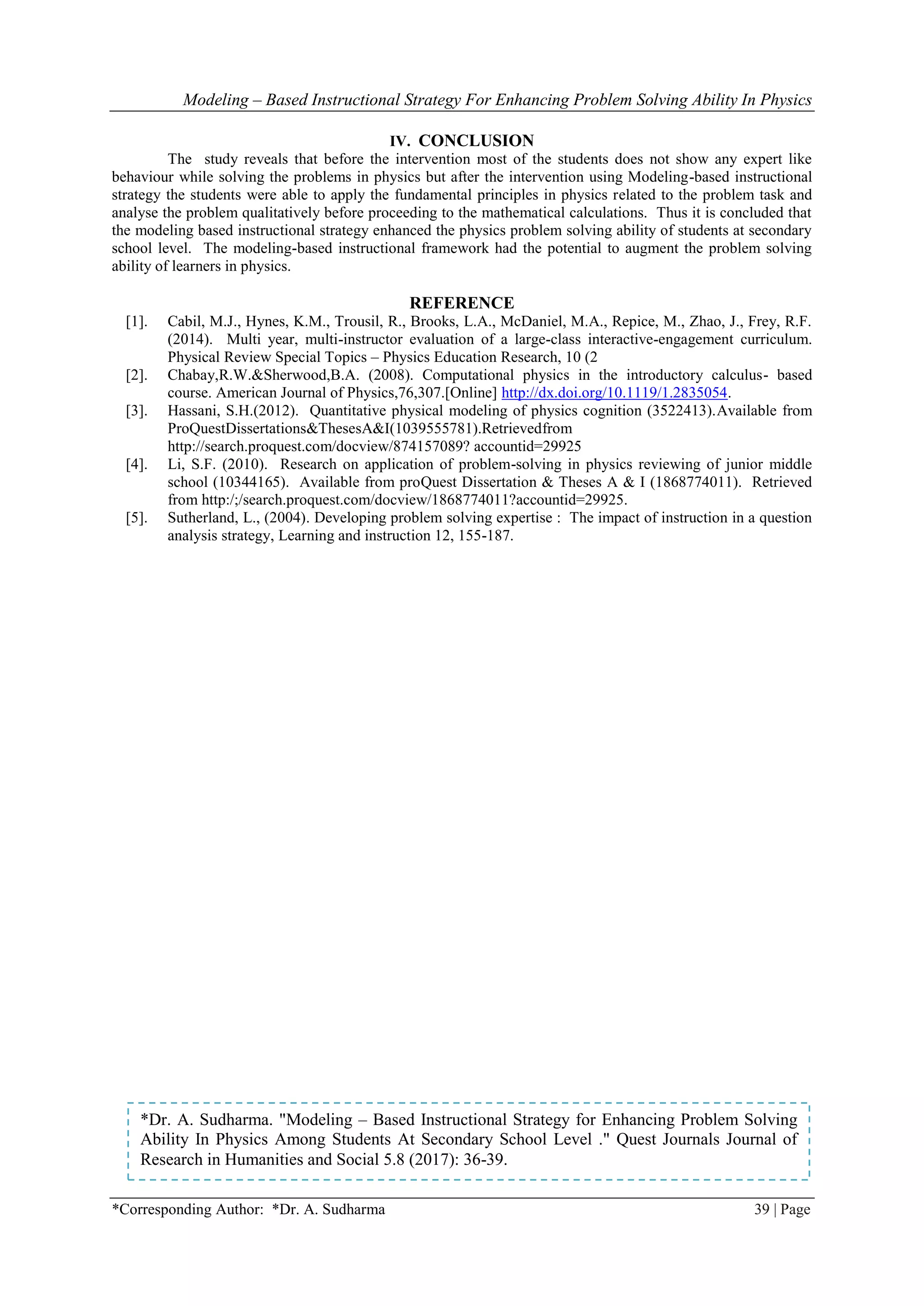 Modeling – Based Instructional Strategy For Enhancing Problem Solving Ability In Physics
*Corresponding Author: *Dr. A. Sudharma 39 | Page
IV. CONCLUSION
The study reveals that before the intervention most of the students does not show any expert like
behaviour while solving the problems in physics but after the intervention using Modeling-based instructional
strategy the students were able to apply the fundamental principles in physics related to the problem task and
analyse the problem qualitatively before proceeding to the mathematical calculations. Thus it is concluded that
the modeling based instructional strategy enhanced the physics problem solving ability of students at secondary
school level. The modeling-based instructional framework had the potential to augment the problem solving
ability of learners in physics.
REFERENCE
[1]. Cabil, M.J., Hynes, K.M., Trousil, R., Brooks, L.A., McDaniel, M.A., Repice, M., Zhao, J., Frey, R.F.
(2014). Multi year, multi-instructor evaluation of a large-class interactive-engagement curriculum.
Physical Review Special Topics – Physics Education Research, 10 (2
[2]. Chabay,R.W.&Sherwood,B.A. (2008). Computational physics in the introductory calculus- based
course. American Journal of Physics,76,307.[Online] http://dx.doi.org/10.1119/1.2835054.
[3]. Hassani, S.H.(2012). Quantitative physical modeling of physics cognition (3522413).Available from
ProQuestDissertations&ThesesA&I(1039555781).Retrievedfrom
http://search.proquest.com/docview/874157089? accountid=29925
[4]. Li, S.F. (2010). Research on application of problem-solving in physics reviewing of junior middle
school (10344165). Available from proQuest Dissertation & Theses A & I (1868774011). Retrieved
from http:/;/search.proquest.com/docview/1868774011?accountid=29925.
[5]. Sutherland, L., (2004). Developing problem solving expertise : The impact of instruction in a question
analysis strategy, Learning and instruction 12, 155-187.
*Dr. A. Sudharma. "Modeling – Based Instructional Strategy for Enhancing Problem Solving
Ability In Physics Among Students At Secondary School Level ." Quest Journals Journal of
Research in Humanities and Social 5.8 (2017): 36-39.
 