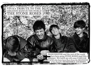 VIVA’s TRIBUTE TO THE
GREATEST BAND IN THE WORLD
THE STONE ROSES
MANCHESTER and the rest of the world 	
	 have been going STONE ROSES mad this
summer. We catch up with some FAMILIAR 	
FACES who have been there from the BEGINNING 	
	 of this band’s INCREDIBLE JOURNEY...
photo: IanTilton
 