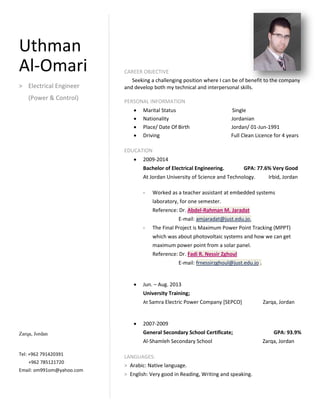 CAREER OBJECTIVE
Seeking a challenging position where I can be of benefit to the company
and develop both my technical and interpersonal skills.
PERSONAL INFORMATION
 Marital Status Single
 Nationality Jordanian
 Place/ Date Of Birth Jordan/ 01-Jun-1991
 Driving Full Clean Licence for 4 years
EDUCATION
 2009-2014
Bachelor of Electrical Engineering. GPA: 77.6% Very Good
At Jordan University of Science and Technology. Irbid, Jordan
- Worked as a teacher assistant at embedded systems
laboratory, for one semester.
Reference: Dr. Abdel-Rahman M. Jaradat
E-mail: amjaradat@just.edu.jo.
- The Final Project is Maximum Power Point Tracking (MPPT)
which was about photovoltaic systems and how we can get
maximum power point from a solar panel.
Reference: Dr. Fadi R. Nessir Zghoul
E-mail: frnessirzghoul@just.edu.jo .
 Jun. – Aug. 2013
University Training;
At Samra Electric Power Company [SEPCO] Zarqa, Jordan
 2007-2009
General Secondary School Certificate; GPA: 93.9%
Al-Shamleh Secondary School Zarqa, Jordan
LANGUAGES:
> Arabic: Native language.
> English: Very good in Reading, Writing and speaking.
Uthman
Al-Omari
> Electrical Engineer
(Power & Control)
Zarqa, Jordan
Tel: +962 791420391
+962 785121720
Email: om991om@yahoo.com
 