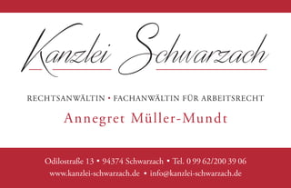 Kanzlei Schwarzach
RECHTSANWÄLTIN FACHANWÄLTIN FÜR ARBEITSRECHT
Annegret Müller-Mundt
Odilostraße 13 . 94374 Schwarzach . Tel. 0 99 62/200 39 06
www.kanzlei-schwarzach.de . info@kanzlei-schwarzach.de
Odilostraße 13 . 94374 Schwarzach . Tel. 0 99 62/200 39 06
www.kanzlei-schwarzach.de . info@kanzlei-schwarzach.de
 