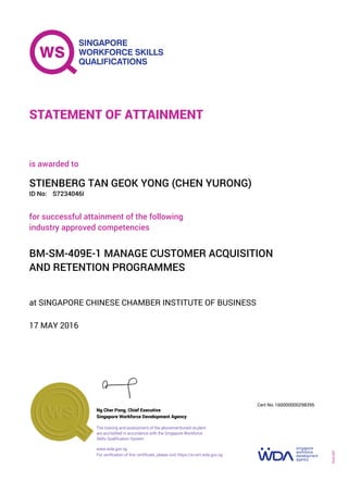 at SINGAPORE CHINESE CHAMBER INSTITUTE OF BUSINESS
is awarded to
17 MAY 2016
for successful attainment of the following
industry approved competencies
BM-SM-409E-1 MANAGE CUSTOMER ACQUISITION
AND RETENTION PROGRAMMES
STIENBERG TAN GEOK YONG (CHEN YURONG)
S7234046IID No:
STATEMENT OF ATTAINMENT
Singapore Workforce Development Agency
160000000298395
www.wda.gov.sg
The training and assessment of the abovementioned student
are accredited in accordance with the Singapore Workforce
Skills Qualification System
Ng Cher Pong, Chief Executive
Cert No.
SOA-001
For verification of this certificate, please visit https://e-cert.wda.gov.sg
 