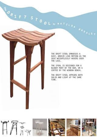 The
D
R
I F T S T O O L by M A T I L D
A
B
R
E
A L E Y
THE DRIFT STOOL EMBODIES A
EASY, BREEZE LIKE MOTION AS THE
SEAT WEIGHTLESSLY HOVERS OVER
THE LEGS.
THE STOOL IS DESIGNED FOR A
BLOODY MARY BY THE BAR, OR A
COFFEE BY THE WINDOW BENCH.
THE DRIFT STOOL APPEARS BOTH
SOLID AND LIGHT AT THE SAME
TIME.
 