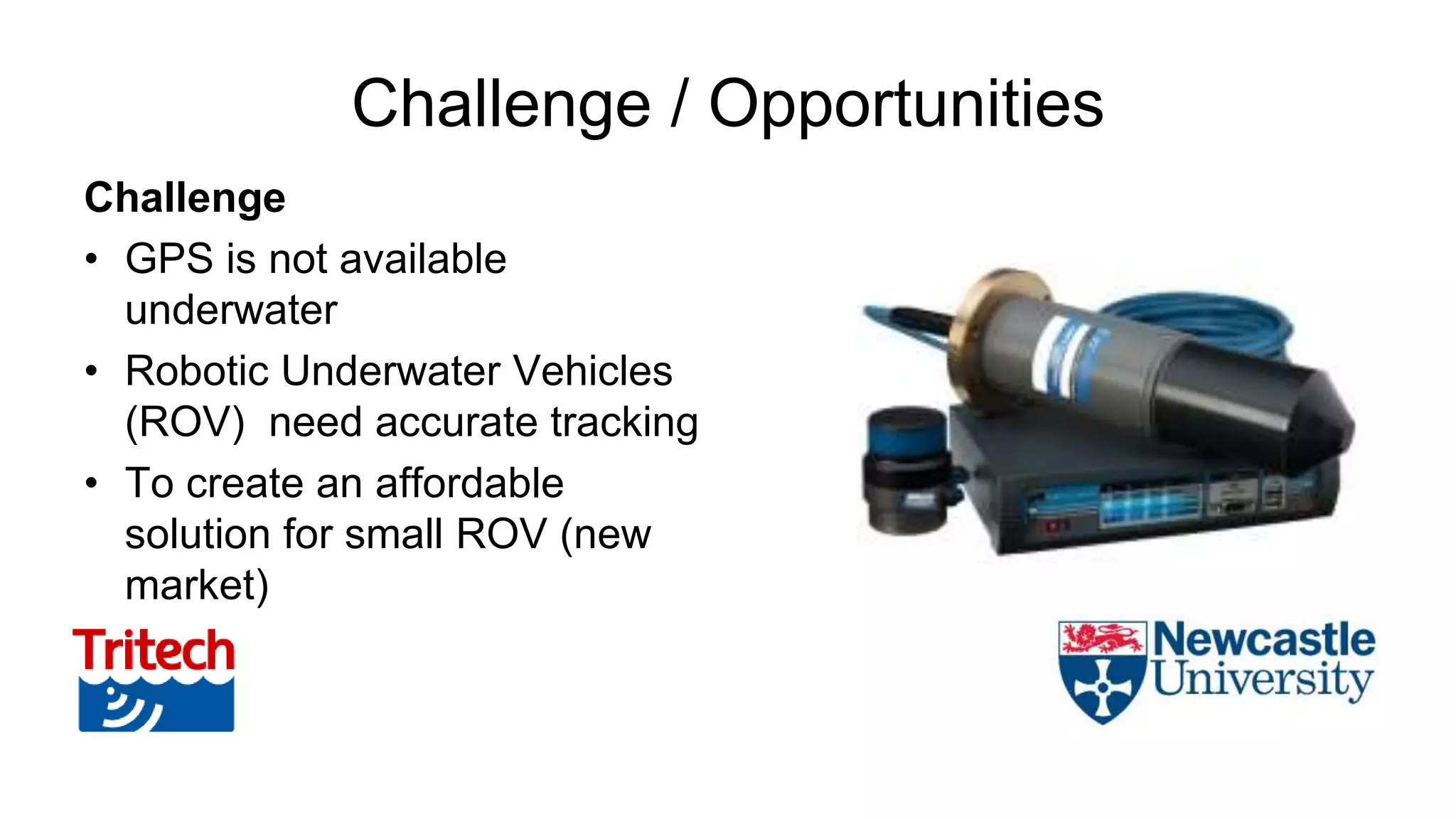 Challenge / Opportunities
Challenge
• GPS is not available
underwater
• Robotic Underwater Vehicles
(ROV) need accurate tracking
• To create an affordable
solution for small ROV (new
market)
 
