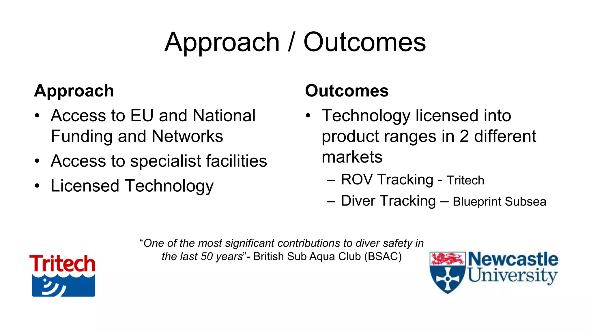 Approach / Outcomes
Approach
• Access to EU and National
Funding and Networks
• Access to specialist facilities
• Licensed Technology
Outcomes
• Technology licensed into
product ranges in 2 different
markets
– ROV Tracking - Tritech
– Diver Tracking – Blueprint Subsea
“One of the most significant contributions to diver safety in
the last 50 years”- British Sub Aqua Club (BSAC)
 