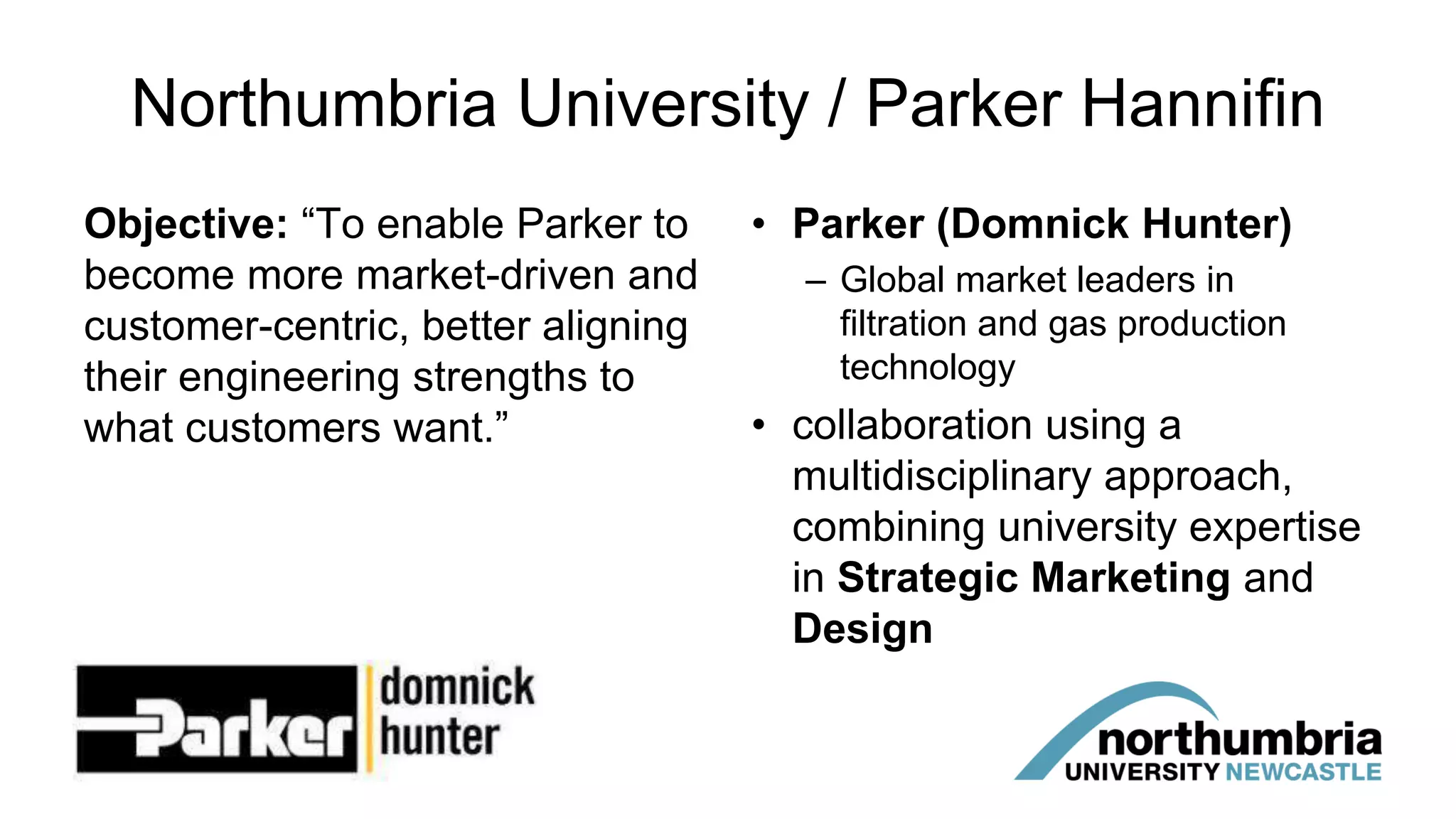 Northumbria University / Parker Hannifin
Objective: “To enable Parker to
become more market-driven and
customer-centric, better aligning
their engineering strengths to
what customers want.”
• Parker (Domnick Hunter)
– Global market leaders in
filtration and gas production
technology
• collaboration using a
multidisciplinary approach,
combining university expertise
in Strategic Marketing and
Design
 