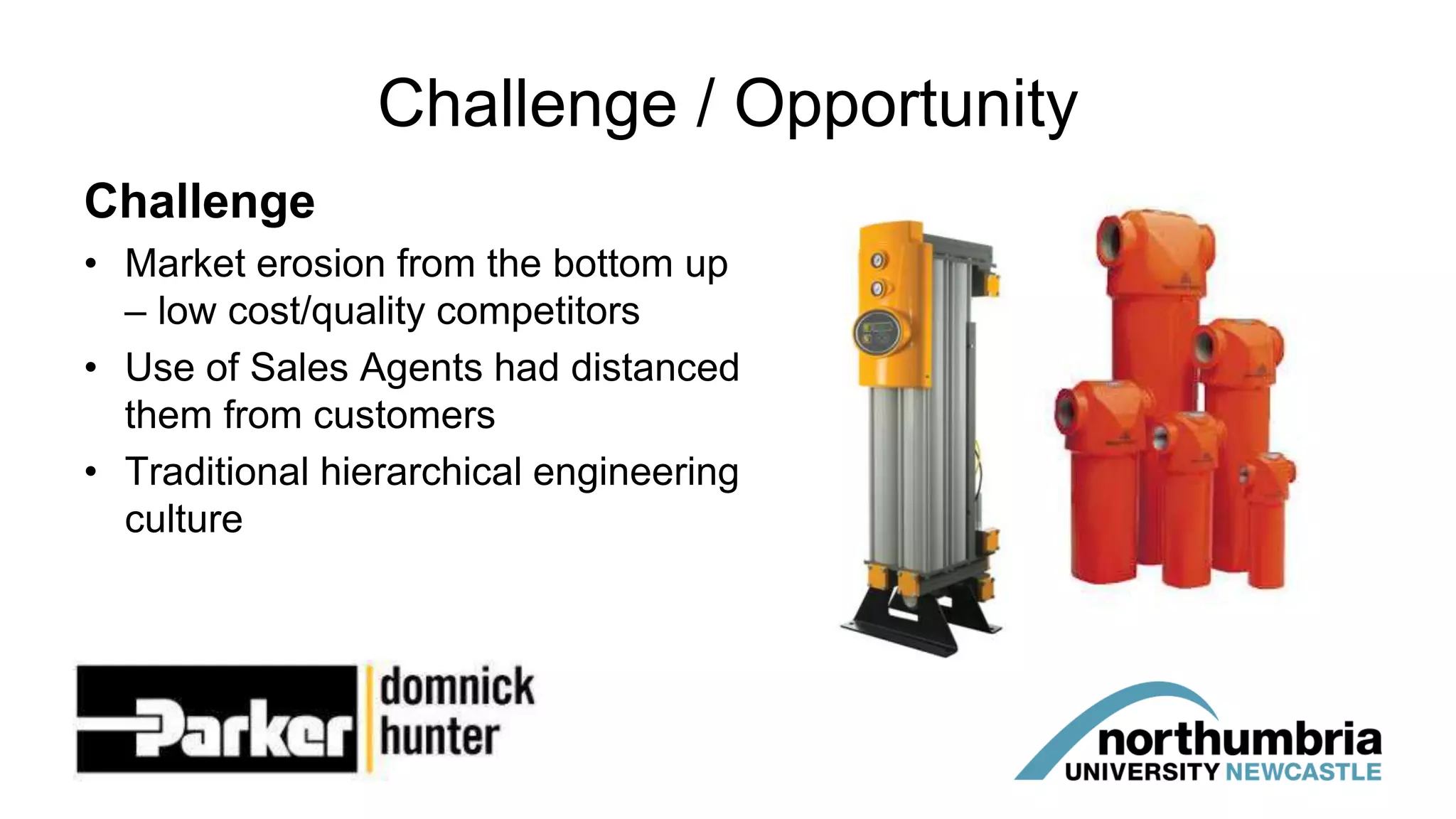 Challenge / Opportunity
Challenge
• Market erosion from the bottom up
– low cost/quality competitors
• Use of Sales Agents had distanced
them from customers
• Traditional hierarchical engineering
culture
 