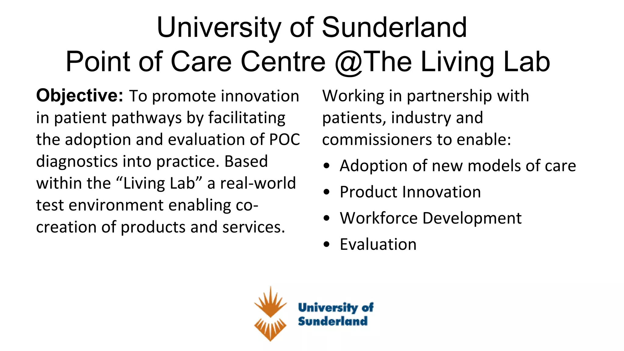 University of Sunderland
Point of Care Centre @The Living Lab
Objective: To promote innovation
in patient pathways by facilitating
the adoption and evaluation of POC
diagnostics into practice. Based
within the “Living Lab” a real-world
test environment enabling co-
creation of products and services.
Working in partnership with
patients, industry and
commissioners to enable:
• Adoption of new models of care
• Product Innovation
• Workforce Development
• Evaluation
 