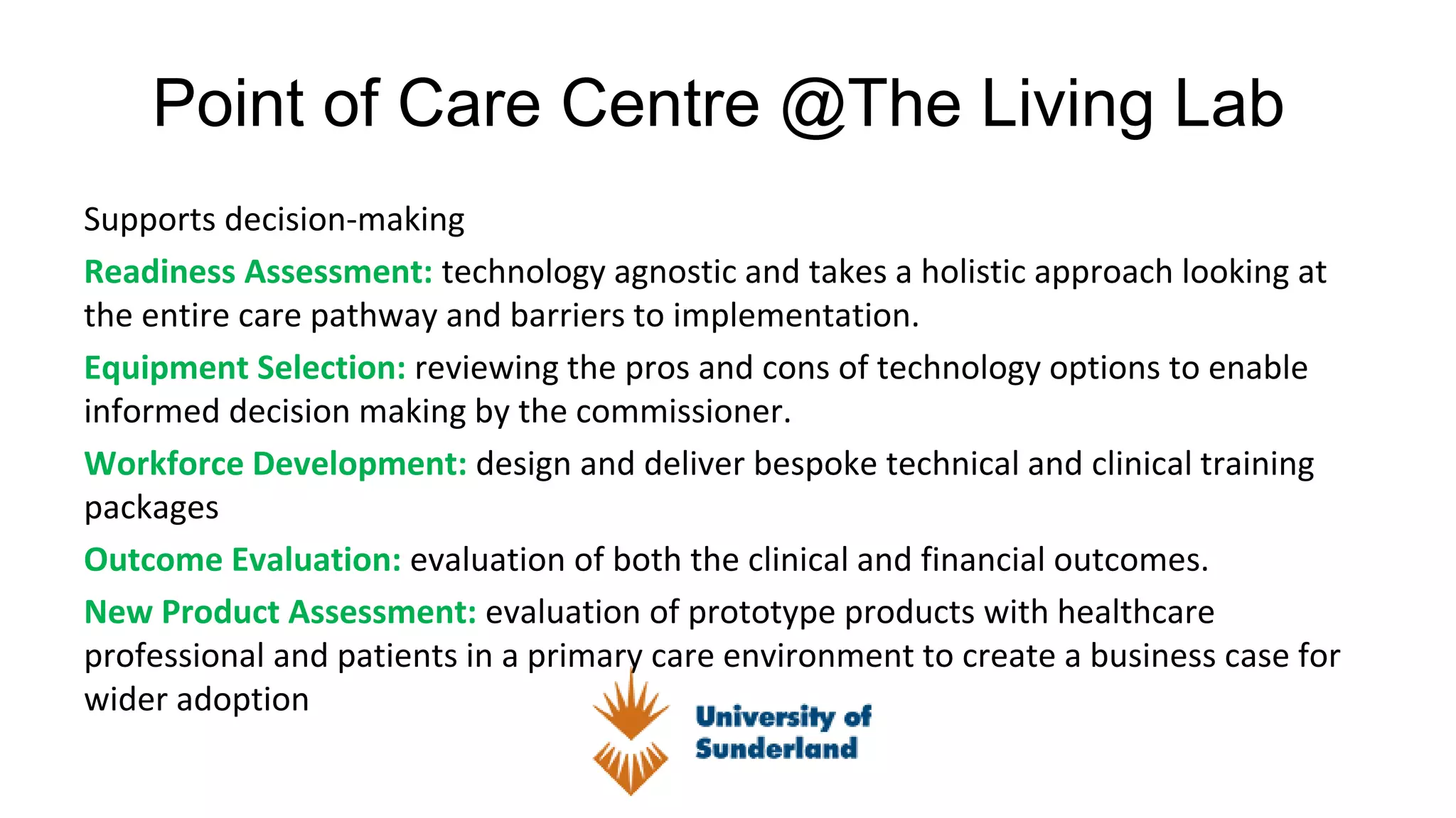 Point of Care Centre @The Living Lab
Supports decision-making
Readiness Assessment: technology agnostic and takes a holistic approach looking at
the entire care pathway and barriers to implementation.
Equipment Selection: reviewing the pros and cons of technology options to enable
informed decision making by the commissioner.
Workforce Development: design and deliver bespoke technical and clinical training
packages
Outcome Evaluation: evaluation of both the clinical and financial outcomes.
New Product Assessment: evaluation of prototype products with healthcare
professional and patients in a primary care environment to create a business case for
wider adoption
 