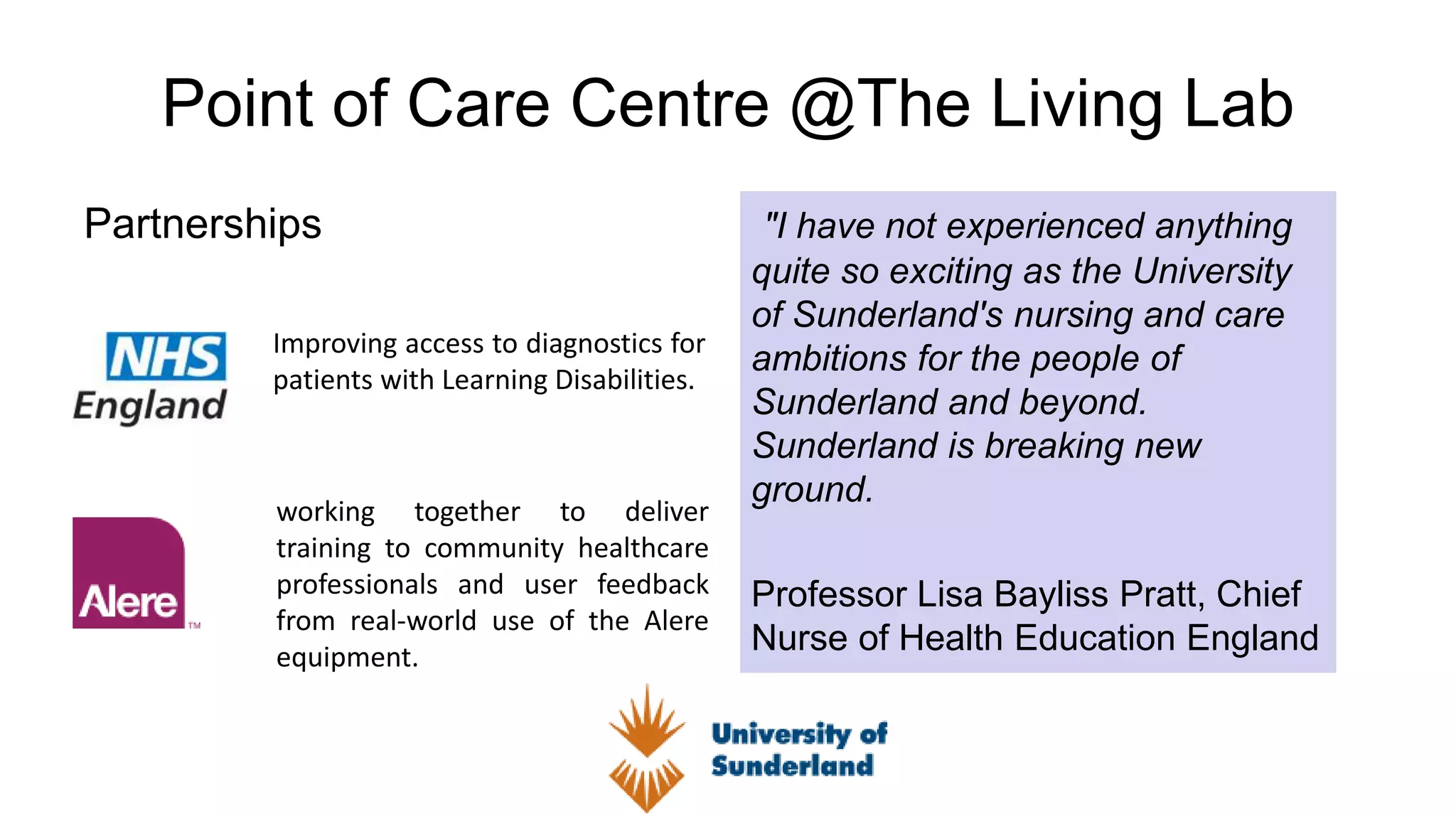 Point of Care Centre @The Living Lab
Partnerships "I have not experienced anything
quite so exciting as the University
of Sunderland's nursing and care
ambitions for the people of
Sunderland and beyond.
Sunderland is breaking new
ground.
Professor Lisa Bayliss Pratt, Chief
Nurse of Health Education England
Improving access to diagnostics for
patients with Learning Disabilities.
working together to deliver
training to community healthcare
professionals and user feedback
from real-world use of the Alere
equipment.
 