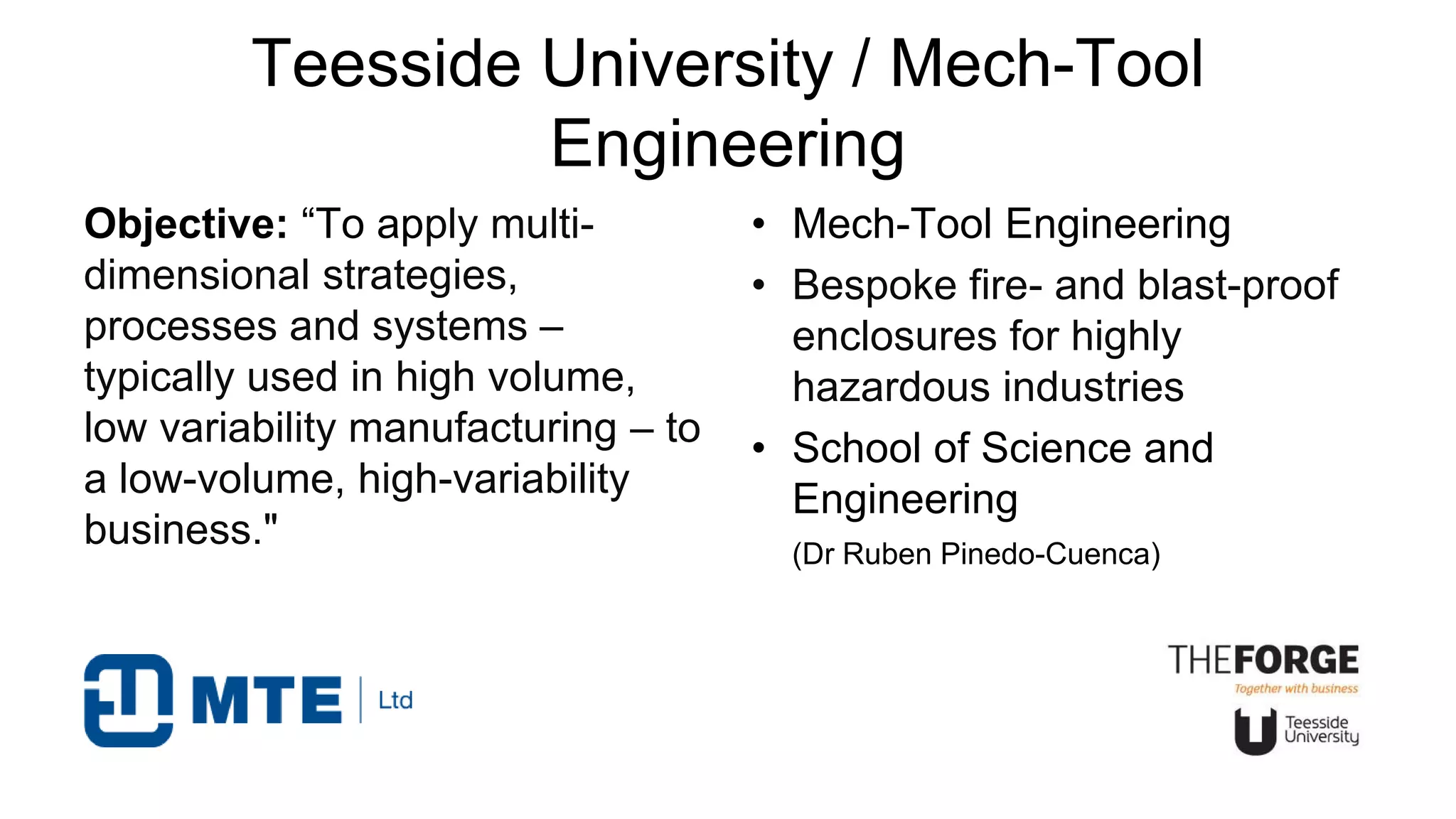 Teesside University / Mech-Tool
Engineering
Objective: “To apply multi-
dimensional strategies,
processes and systems –
typically used in high volume,
low variability manufacturing – to
a low-volume, high-variability
business."
• Mech-Tool Engineering
• Bespoke fire- and blast-proof
enclosures for highly
hazardous industries
• School of Science and
Engineering
(Dr Ruben Pinedo-Cuenca)
 
