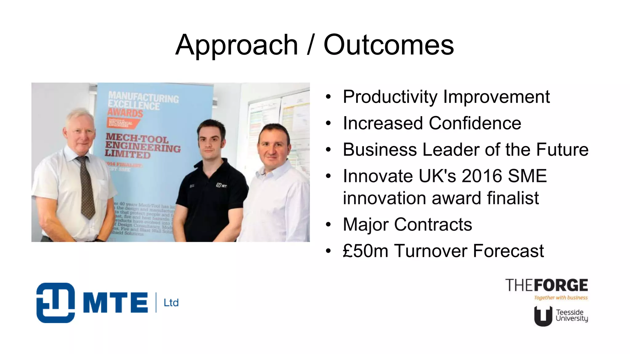 Approach / Outcomes
• Productivity Improvement
• Increased Confidence
• Business Leader of the Future
• Innovate UK's 2016 SME
innovation award finalist
• Major Contracts
• £50m Turnover Forecast
 