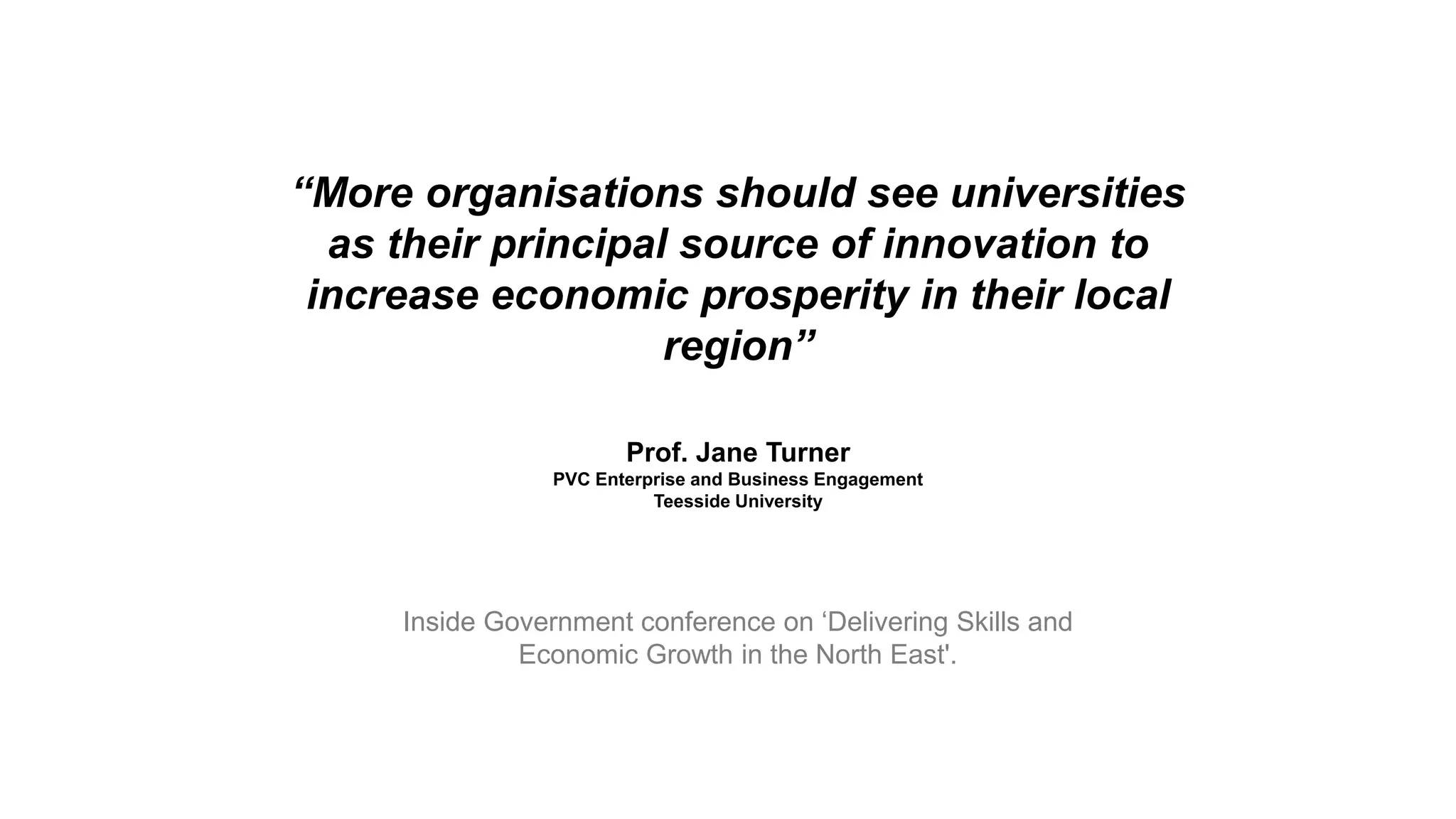 “More organisations should see universities
as their principal source of innovation to
increase economic prosperity in their local
region”
Prof. Jane Turner
PVC Enterprise and Business Engagement
Teesside University
Inside Government conference on ‘Delivering Skills and
Economic Growth in the North East'.
 