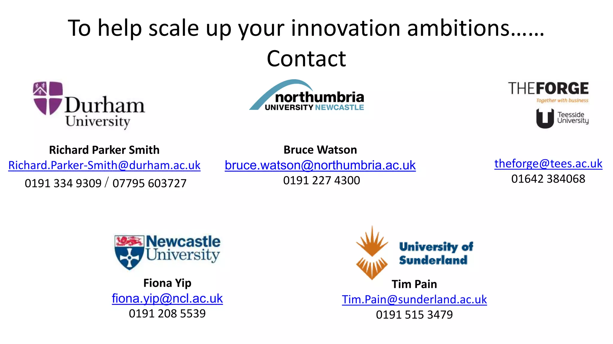 To help scale up your innovation ambitions……
Contact
Richard Parker Smith
Richard.Parker-Smith@durham.ac.uk
0191 334 9309 / 07795 603727
theforge@tees.ac.uk
01642 384068
Tim Pain
Tim.Pain@sunderland.ac.uk
0191 515 3479
Fiona Yip
fiona.yip@ncl.ac.uk
0191 208 5539
Bruce Watson
bruce.watson@northumbria.ac.uk
0191 227 4300
 