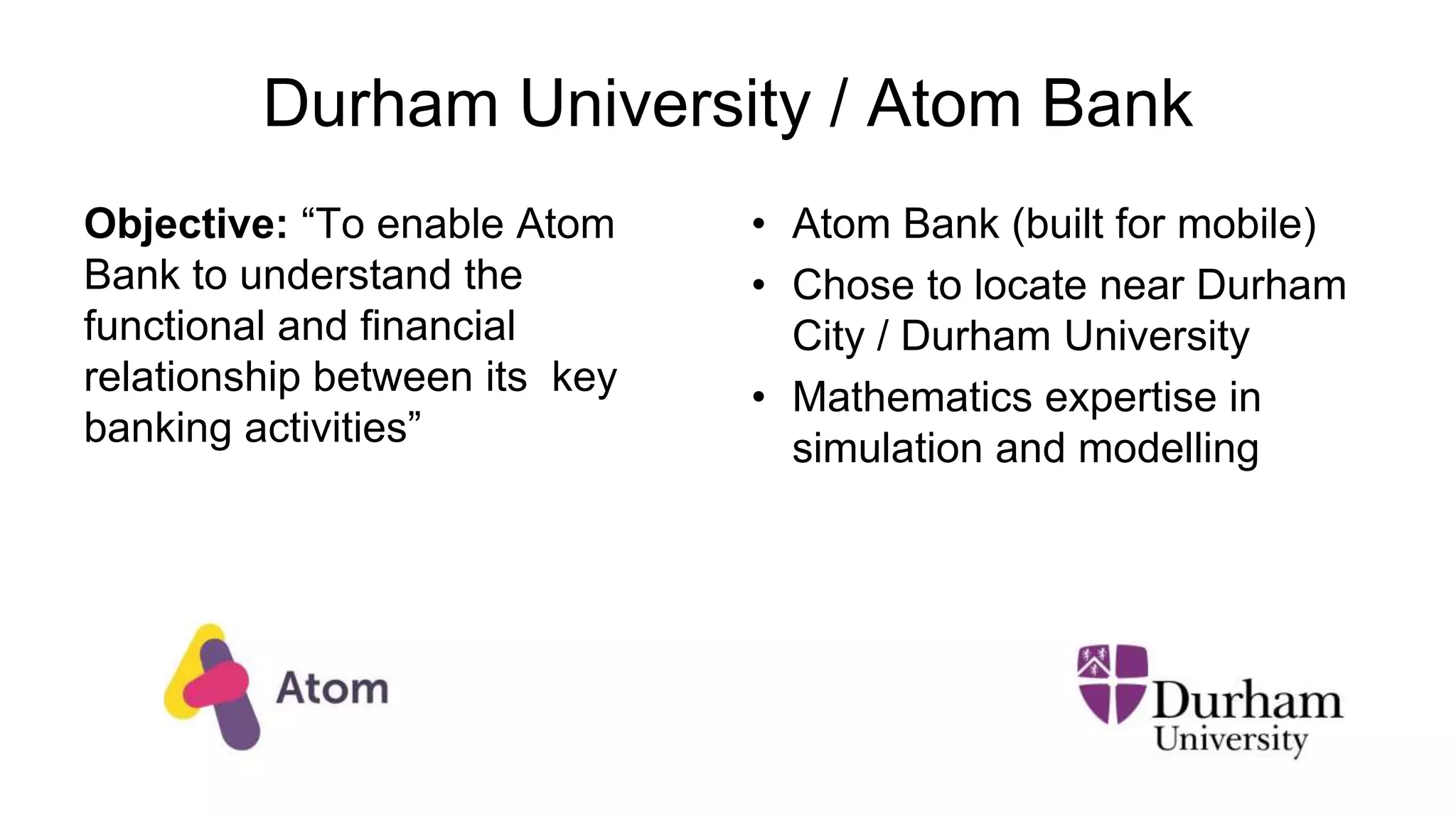 Durham University / Atom Bank
Objective: “To enable Atom
Bank to understand the
functional and financial
relationship between its key
banking activities”
• Atom Bank (built for mobile)
• Chose to locate near Durham
City / Durham University
• Mathematics expertise in
simulation and modelling
 